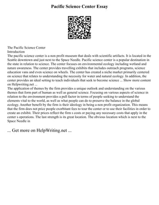 Pacific Science Center Essay
The Pacific Science Center
Introduction
The pacific science center is a non profit museum that deals with scientific artifacts. It is located in the
Seattle downtown and just next to the Space Needle. Pacific science center is a popular destination in
the state in relation to science. The center focuses on environmental ecology including wetland and
nature awareness. The center provides travelling exhibits that includes outreach programs, science
education vans and even science on wheels. The center has created a niche market primarily centered
on science that relates to understanding the necessity for water and natural ecology. In addition, the
center provides an ideal setting to teach individuals that seek to become science ... Show more content
on Helpwriting.net ...
The application of themes by the firm provides a unique outlook and understanding on the various
themes that form part of human as well as general science. Focusing on various aspects of science in
relation to the environment provides a pull factor in terms of people seeking to understand the
elements vital to the world, as well as what people can do to preserve the balance in the global
ecology. Another benefit by the firm is their ideology in being a non profit organization. This means
that the firm does not price people exorbitant fees to tour the center or to use their facilities in order to
create an exhibit. Their prices reflect the firm s costs or paying any necessary costs that apply in the
center s operations. The last strength is its great location. The obvious location which is next to the
Space Needle in
... Get more on HelpWriting.net ...
 