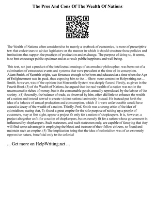 The Pros And Cons Of The Wealth Of Nations
The Wealth of Nations often considered to be merely a textbook of economics, is more of prescriptive
text that endeavours to advice legislators on the manner in which it should structure those policies and
institutions that support the practices of production and exchange. The purpose of doing so, it seems,
is to best encourage public opulence and as a result public happiness and well being.
This text, not just a product of the intellectual musings of an armchair philosopher, was born out of a
culmination of extraneous events and systems that were prevalent at the time of its conception.
Adam Smith, of Scottish origin, was fortunate enough to be born and educated at a time when the Age
of Enlightenment was its peak, thus exposing him to the ... Show more content on Helpwriting.net ...
Smith, however, was of the opinion that Mercantile System was deeply flawed. Firstly, as given in the
Fourth Book (3) of the Wealth of Nations, he argued that the real wealth of a nation was not in the
unconsumable riches of money, but in the consumable goods annually reproduced by the labour of the
society . (4) Secondly, the balance of trade, as observed by him, often did little to enhance the wealth
of a nation and instead served to create violent national animosity instead. He instead put forth the
idea of a balance of annual production and consumption, which if it were unfavourable would have
caused a decay of the wealth of a nation. Thirdly, Prof. Smith was a strong critic of the idea of
colonialism; stating that, To found a great empire for the sole purpose of raising up a people of
customers, may at first sight, appear a project fit only for a nation of shopkeepers. It is, however, a
project altogether unfit for a nation of shopkeepers, but extremely fit for a nation whose government is
influenced by shopkeepers. Such statesmen, and such statesmen only, are capable of fancying that they
will find some advantage in employing the blood and treasure of their fellow citizens, to found and
maintain such an empire. (5) The implication being that the idea of colonialism was of an extremely
oppressive nature, beneficial only to the colonial
... Get more on HelpWriting.net ...
 