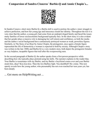 Comparsion of Sandra Cisneros´ Barbie-Q and Annie Chopin´s...
In Sandra Cisnero s short story Barbie Q, a Barbie doll is used to portray the author s inner struggle to
achieve perfection, and how her young age and innocence clouds her identity. Throughout the text it is
very clear that the author, a young girl, had come from an underprivileged family and faced the issues
many families of lower socioeconomic background typically face. In the short story it is also evident
that her gender plays a massive role in damaging her self esteem and confidence, as both the media
and the author s social background have continuously portrayed women as weak, powerless figures.
Similarly, in The Story of an Hour by Annie Chopin, the protagonist, once again a female figure
represented the life of domesticity a woman is expected to hold by society. Although Chopin s story
was written in the late 1800s and Barbie Q is a very modern story, both depict the protagonist females
as very helpless, incapable figures that trail after the overpowering men.
In the second paragraph of Barbie Q, the author speaks from a first person perspective while
describing how she typically plays pretend using her dolls. The narrator explains to the reader that,
Your Barbie is roommates with my Barbie, and my Barbie s boyfriend comes over and your Barbie
steals him, okay? Kiss kiss kiss. Then the two Barbies fight. You dumbbell! He s mine. This text
openly reveals how the young author, who presumably has not even reached her teen years yet, has
been deeply
... Get more on HelpWriting.net ...
 