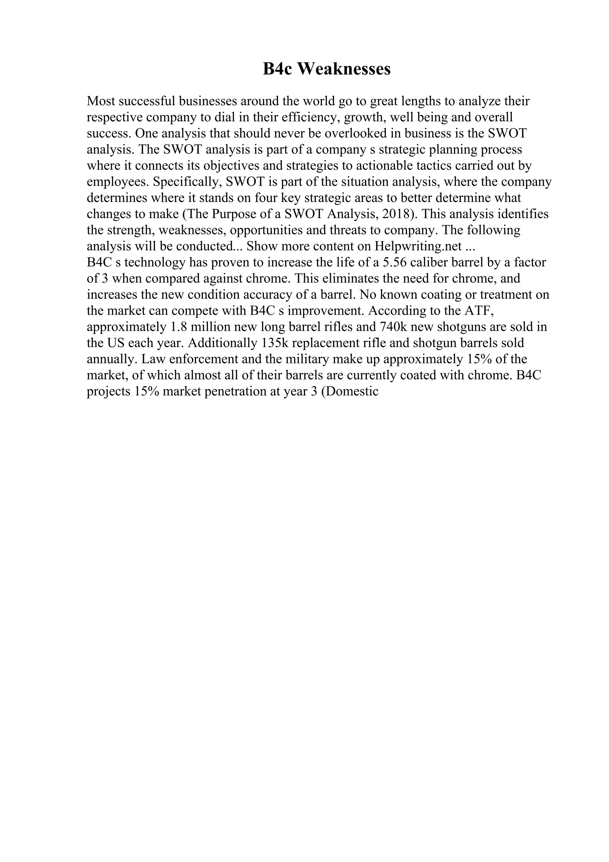 B4c Weaknesses
Most successful businesses around the world go to great lengths to analyze their
respective company to dial in their efficiency, growth, well being and overall
success. One analysis that should never be overlooked in business is the SWOT
analysis. The SWOT analysis is part of a company s strategic planning process
where it connects its objectives and strategies to actionable tactics carried out by
employees. Specifically, SWOT is part of the situation analysis, where the company
determines where it stands on four key strategic areas to better determine what
changes to make (The Purpose of a SWOT Analysis, 2018). This analysis identifies
the strength, weaknesses, opportunities and threats to company. The following
analysis will be conducted... Show more content on Helpwriting.net ...
B4C s technology has proven to increase the life of a 5.56 caliber barrel by a factor
of 3 when compared against chrome. This eliminates the need for chrome, and
increases the new condition accuracy of a barrel. No known coating or treatment on
the market can compete with B4C s improvement. According to the ATF,
approximately 1.8 million new long barrel rifles and 740k new shotguns are sold in
the US each year. Additionally 135k replacement rifle and shotgun barrels sold
annually. Law enforcement and the military make up approximately 15% of the
market, of which almost all of their barrels are currently coated with chrome. B4C
projects 15% market penetration at year 3 (Domestic
 