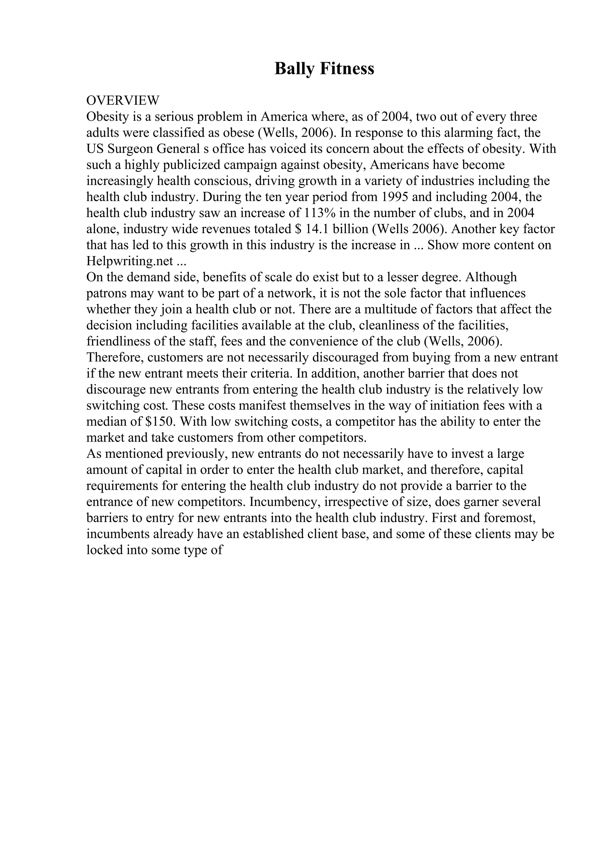 Bally Fitness
OVERVIEW
Obesity is a serious problem in America where, as of 2004, two out of every three
adults were classified as obese (Wells, 2006). In response to this alarming fact, the
US Surgeon General s office has voiced its concern about the effects of obesity. With
such a highly publicized campaign against obesity, Americans have become
increasingly health conscious, driving growth in a variety of industries including the
health club industry. During the ten year period from 1995 and including 2004, the
health club industry saw an increase of 113% in the number of clubs, and in 2004
alone, industry wide revenues totaled $ 14.1 billion (Wells 2006). Another key factor
that has led to this growth in this industry is the increase in ... Show more content on
Helpwriting.net ...
On the demand side, benefits of scale do exist but to a lesser degree. Although
patrons may want to be part of a network, it is not the sole factor that influences
whether they join a health club or not. There are a multitude of factors that affect the
decision including facilities available at the club, cleanliness of the facilities,
friendliness of the staff, fees and the convenience of the club (Wells, 2006).
Therefore, customers are not necessarily discouraged from buying from a new entrant
if the new entrant meets their criteria. In addition, another barrier that does not
discourage new entrants from entering the health club industry is the relatively low
switching cost. These costs manifest themselves in the way of initiation fees with a
median of $150. With low switching costs, a competitor has the ability to enter the
market and take customers from other competitors.
As mentioned previously, new entrants do not necessarily have to invest a large
amount of capital in order to enter the health club market, and therefore, capital
requirements for entering the health club industry do not provide a barrier to the
entrance of new competitors. Incumbency, irrespective of size, does garner several
barriers to entry for new entrants into the health club industry. First and foremost,
incumbents already have an established client base, and some of these clients may be
locked into some type of
 