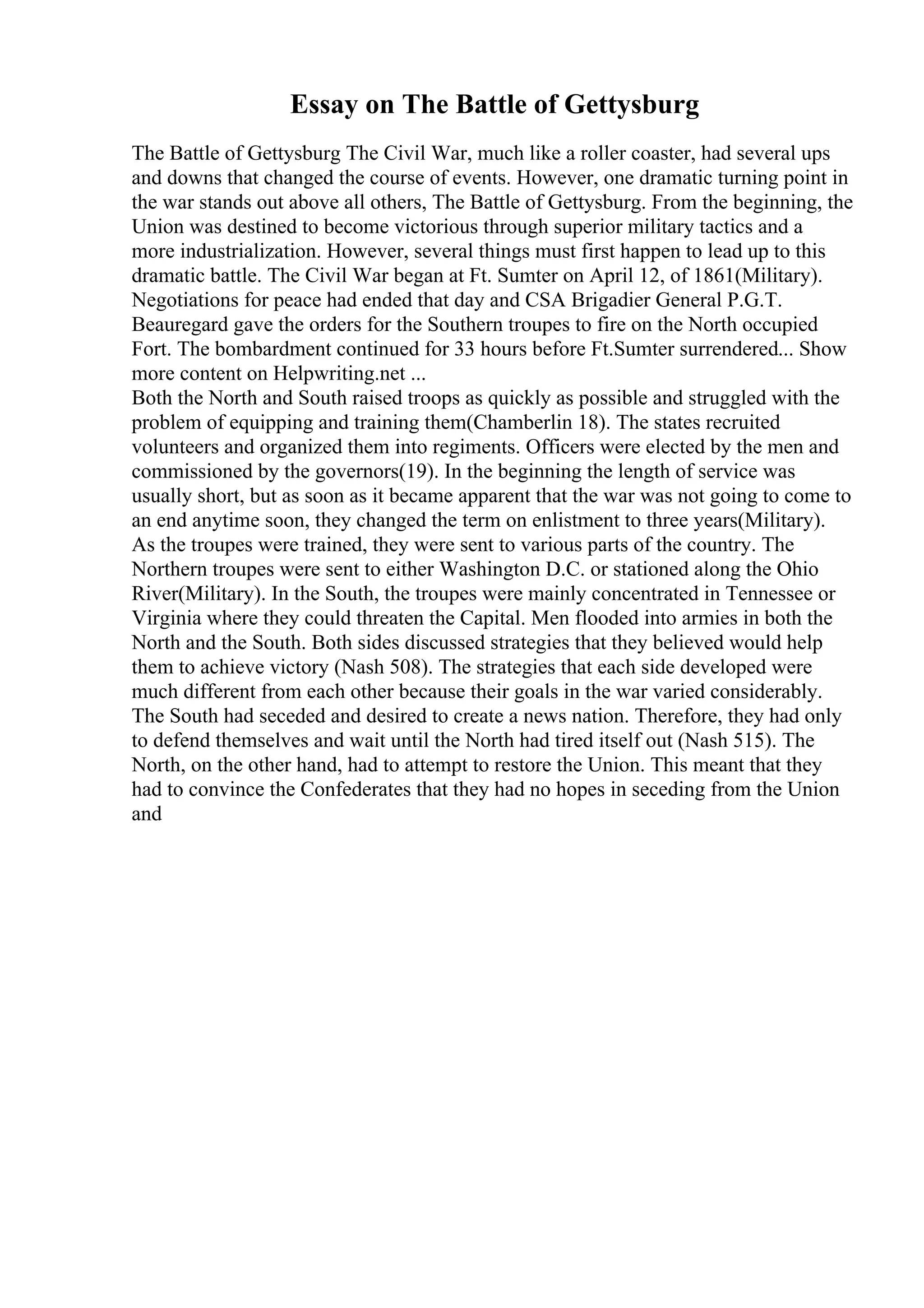 Essay on The Battle of Gettysburg
The Battle of Gettysburg The Civil War, much like a roller coaster, had several ups
and downs that changed the course of events. However, one dramatic turning point in
the war stands out above all others, The Battle of Gettysburg. From the beginning, the
Union was destined to become victorious through superior military tactics and a
more industrialization. However, several things must first happen to lead up to this
dramatic battle. The Civil War began at Ft. Sumter on April 12, of 1861(Military).
Negotiations for peace had ended that day and CSA Brigadier General P.G.T.
Beauregard gave the orders for the Southern troupes to fire on the North occupied
Fort. The bombardment continued for 33 hours before Ft.Sumter surrendered... Show
more content on Helpwriting.net ...
Both the North and South raised troops as quickly as possible and struggled with the
problem of equipping and training them(Chamberlin 18). The states recruited
volunteers and organized them into regiments. Officers were elected by the men and
commissioned by the governors(19). In the beginning the length of service was
usually short, but as soon as it became apparent that the war was not going to come to
an end anytime soon, they changed the term on enlistment to three years(Military).
As the troupes were trained, they were sent to various parts of the country. The
Northern troupes were sent to either Washington D.C. or stationed along the Ohio
River(Military). In the South, the troupes were mainly concentrated in Tennessee or
Virginia where they could threaten the Capital. Men flooded into armies in both the
North and the South. Both sides discussed strategies that they believed would help
them to achieve victory (Nash 508). The strategies that each side developed were
much different from each other because their goals in the war varied considerably.
The South had seceded and desired to create a news nation. Therefore, they had only
to defend themselves and wait until the North had tired itself out (Nash 515). The
North, on the other hand, had to attempt to restore the Union. This meant that they
had to convince the Confederates that they had no hopes in seceding from the Union
and
 