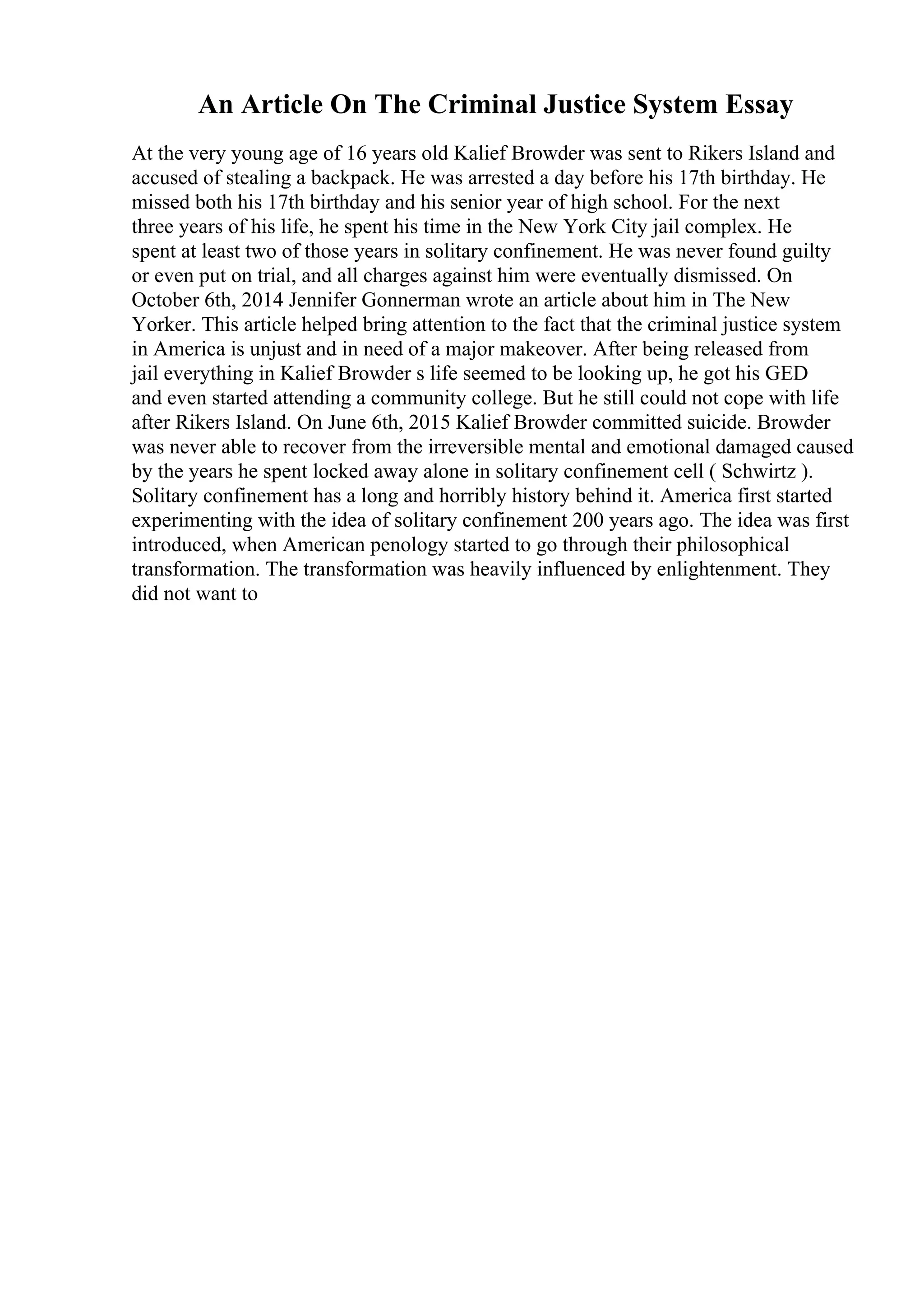 An Article On The Criminal Justice System Essay
At the very young age of 16 years old Kalief Browder was sent to Rikers Island and
accused of stealing a backpack. He was arrested a day before his 17th birthday. He
missed both his 17th birthday and his senior year of high school. For the next
three years of his life, he spent his time in the New York City jail complex. He
spent at least two of those years in solitary confinement. He was never found guilty
or even put on trial, and all charges against him were eventually dismissed. On
October 6th, 2014 Jennifer Gonnerman wrote an article about him in The New
Yorker. This article helped bring attention to the fact that the criminal justice system
in America is unjust and in need of a major makeover. After being released from
jail everything in Kalief Browder s life seemed to be looking up, he got his GED
and even started attending a community college. But he still could not cope with life
after Rikers Island. On June 6th, 2015 Kalief Browder committed suicide. Browder
was never able to recover from the irreversible mental and emotional damaged caused
by the years he spent locked away alone in solitary confinement cell ( Schwirtz ).
Solitary confinement has a long and horribly history behind it. America first started
experimenting with the idea of solitary confinement 200 years ago. The idea was first
introduced, when American penology started to go through their philosophical
transformation. The transformation was heavily influenced by enlightenment. They
did not want to
 