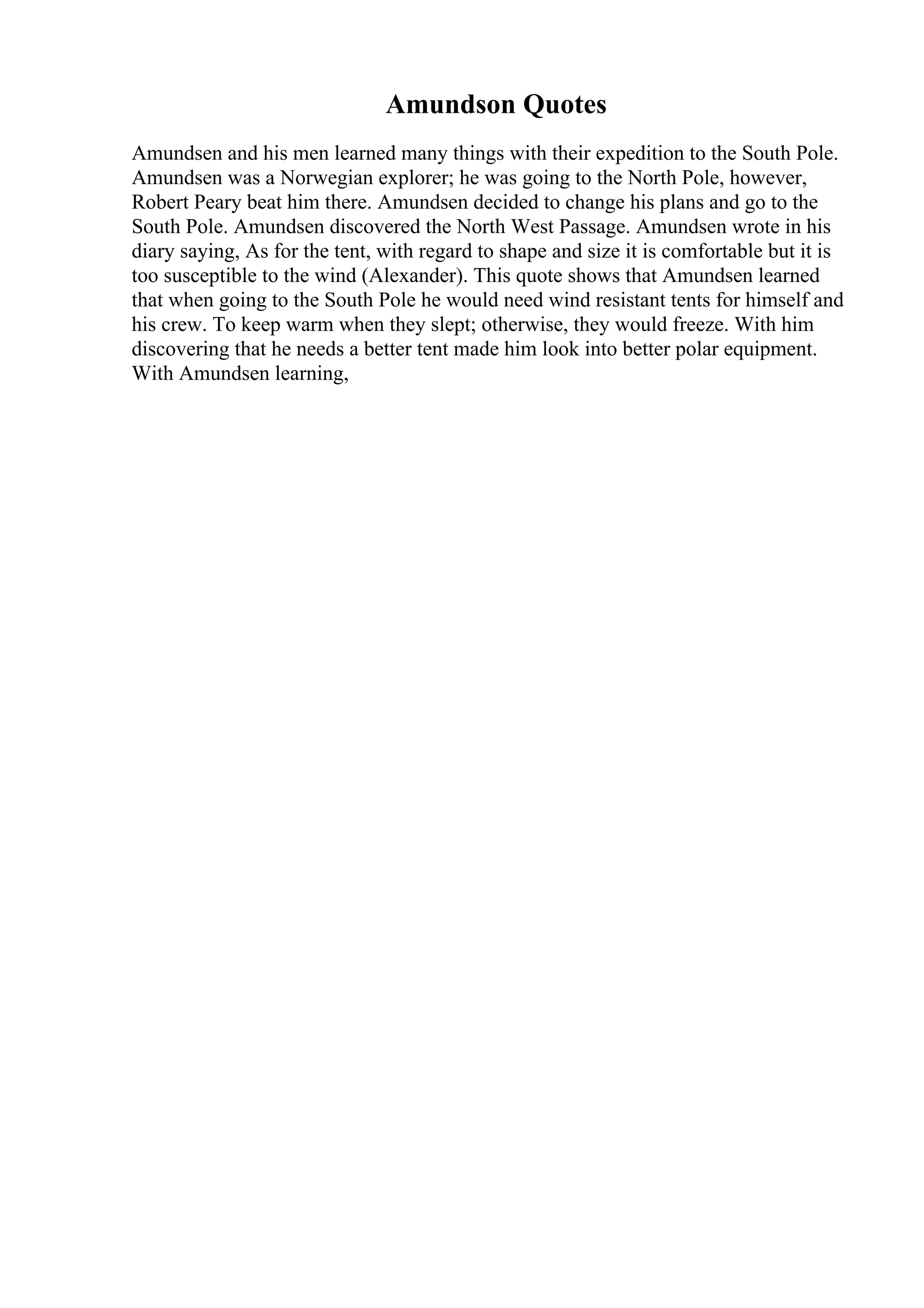 Amundson Quotes
Amundsen and his men learned many things with their expedition to the South Pole.
Amundsen was a Norwegian explorer; he was going to the North Pole, however,
Robert Peary beat him there. Amundsen decided to change his plans and go to the
South Pole. Amundsen discovered the North West Passage. Amundsen wrote in his
diary saying, As for the tent, with regard to shape and size it is comfortable but it is
too susceptible to the wind (Alexander). This quote shows that Amundsen learned
that when going to the South Pole he would need wind resistant tents for himself and
his crew. To keep warm when they slept; otherwise, they would freeze. With him
discovering that he needs a better tent made him look into better polar equipment.
With Amundsen learning,
 