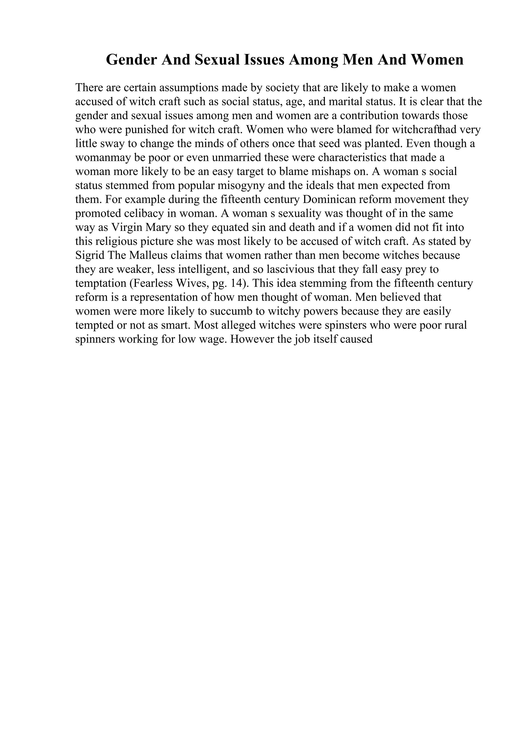Gender And Sexual Issues Among Men And Women
There are certain assumptions made by society that are likely to make a women
accused of witch craft such as social status, age, and marital status. It is clear that the
gender and sexual issues among men and women are a contribution towards those
who were punished for witch craft. Women who were blamed for witchcrafthad very
little sway to change the minds of others once that seed was planted. Even though a
womanmay be poor or even unmarried these were characteristics that made a
woman more likely to be an easy target to blame mishaps on. A woman s social
status stemmed from popular misogyny and the ideals that men expected from
them. For example during the fifteenth century Dominican reform movement they
promoted celibacy in woman. A woman s sexuality was thought of in the same
way as Virgin Mary so they equated sin and death and if a women did not fit into
this religious picture she was most likely to be accused of witch craft. As stated by
Sigrid The Malleus claims that women rather than men become witches because
they are weaker, less intelligent, and so lascivious that they fall easy prey to
temptation (Fearless Wives, pg. 14). This idea stemming from the fifteenth century
reform is a representation of how men thought of woman. Men believed that
women were more likely to succumb to witchy powers because they are easily
tempted or not as smart. Most alleged witches were spinsters who were poor rural
spinners working for low wage. However the job itself caused
 