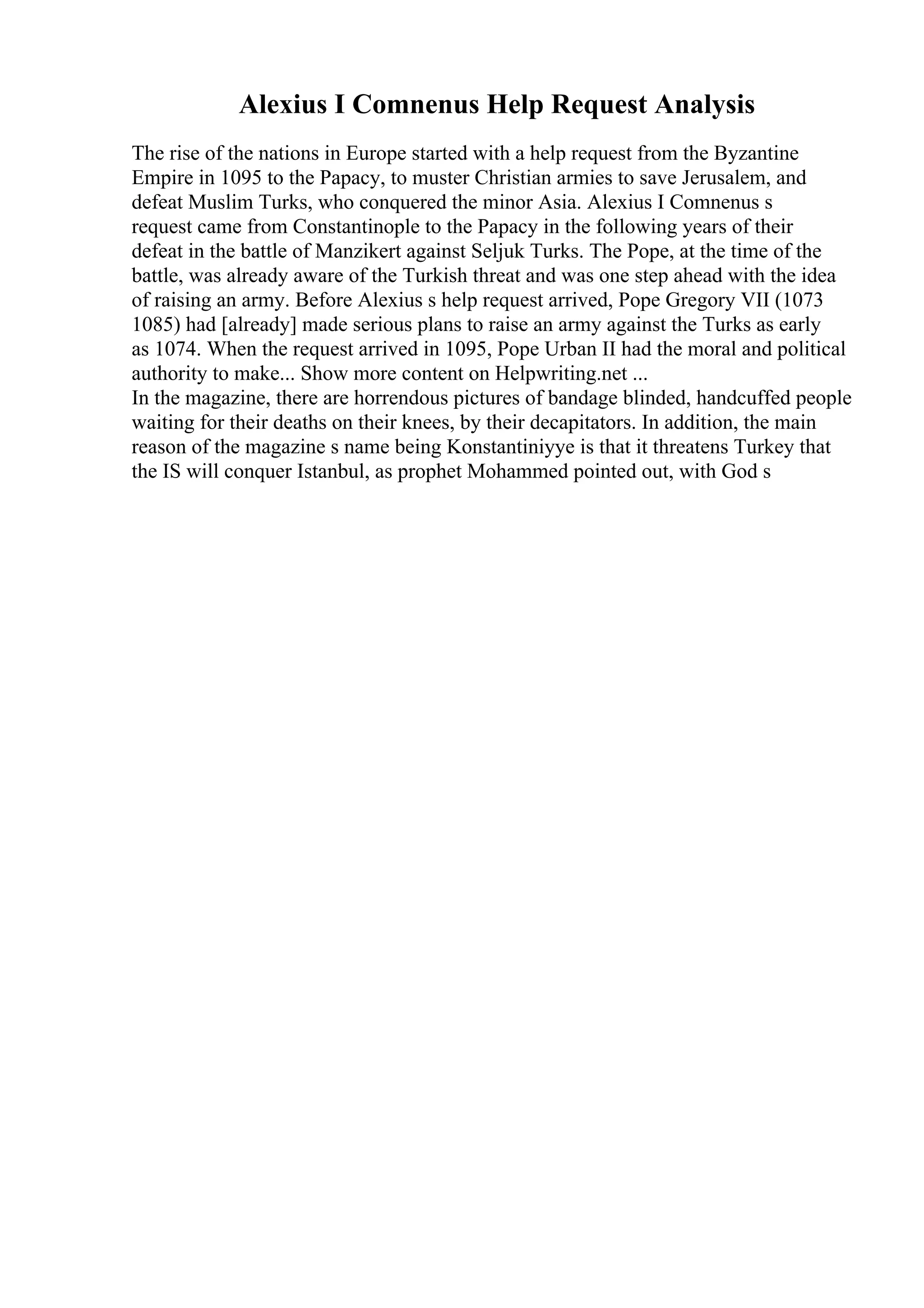 Alexius I Comnenus Help Request Analysis
The rise of the nations in Europe started with a help request from the Byzantine
Empire in 1095 to the Papacy, to muster Christian armies to save Jerusalem, and
defeat Muslim Turks, who conquered the minor Asia. Alexius I Comnenus s
request came from Constantinople to the Papacy in the following years of their
defeat in the battle of Manzikert against Seljuk Turks. The Pope, at the time of the
battle, was already aware of the Turkish threat and was one step ahead with the idea
of raising an army. Before Alexius s help request arrived, Pope Gregory VII (1073
1085) had [already] made serious plans to raise an army against the Turks as early
as 1074. When the request arrived in 1095, Pope Urban II had the moral and political
authority to make... Show more content on Helpwriting.net ...
In the magazine, there are horrendous pictures of bandage blinded, handcuffed people
waiting for their deaths on their knees, by their decapitators. In addition, the main
reason of the magazine s name being Konstantiniyye is that it threatens Turkey that
the IS will conquer Istanbul, as prophet Mohammed pointed out, with God s
 