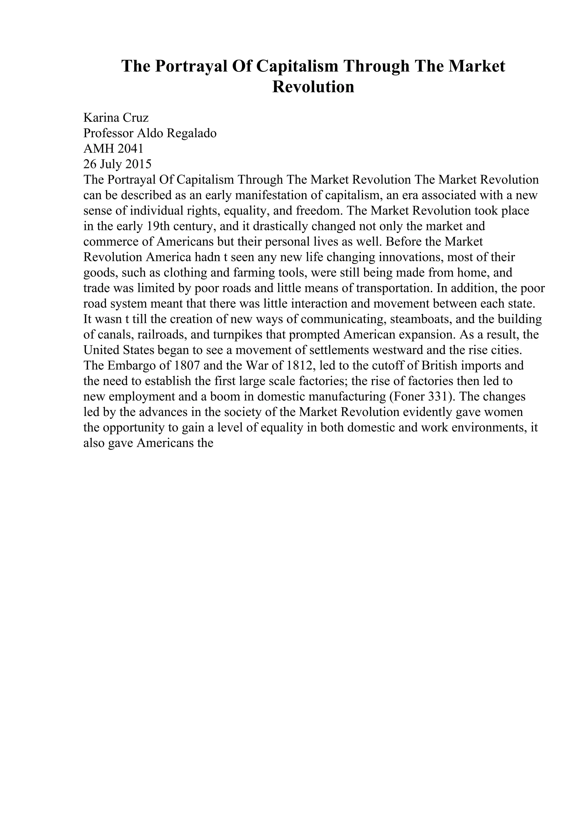 The Portrayal Of Capitalism Through The Market
Revolution
Karina Cruz
Professor Aldo Regalado
AMH 2041
26 July 2015
The Portrayal Of Capitalism Through The Market Revolution The Market Revolution
can be described as an early manifestation of capitalism, an era associated with a new
sense of individual rights, equality, and freedom. The Market Revolution took place
in the early 19th century, and it drastically changed not only the market and
commerce of Americans but their personal lives as well. Before the Market
Revolution America hadn t seen any new life changing innovations, most of their
goods, such as clothing and farming tools, were still being made from home, and
trade was limited by poor roads and little means of transportation. In addition, the poor
road system meant that there was little interaction and movement between each state.
It wasn t till the creation of new ways of communicating, steamboats, and the building
of canals, railroads, and turnpikes that prompted American expansion. As a result, the
United States began to see a movement of settlements westward and the rise cities.
The Embargo of 1807 and the War of 1812, led to the cutoff of British imports and
the need to establish the first large scale factories; the rise of factories then led to
new employment and a boom in domestic manufacturing (Foner 331). The changes
led by the advances in the society of the Market Revolution evidently gave women
the opportunity to gain a level of equality in both domestic and work environments, it
also gave Americans the
 