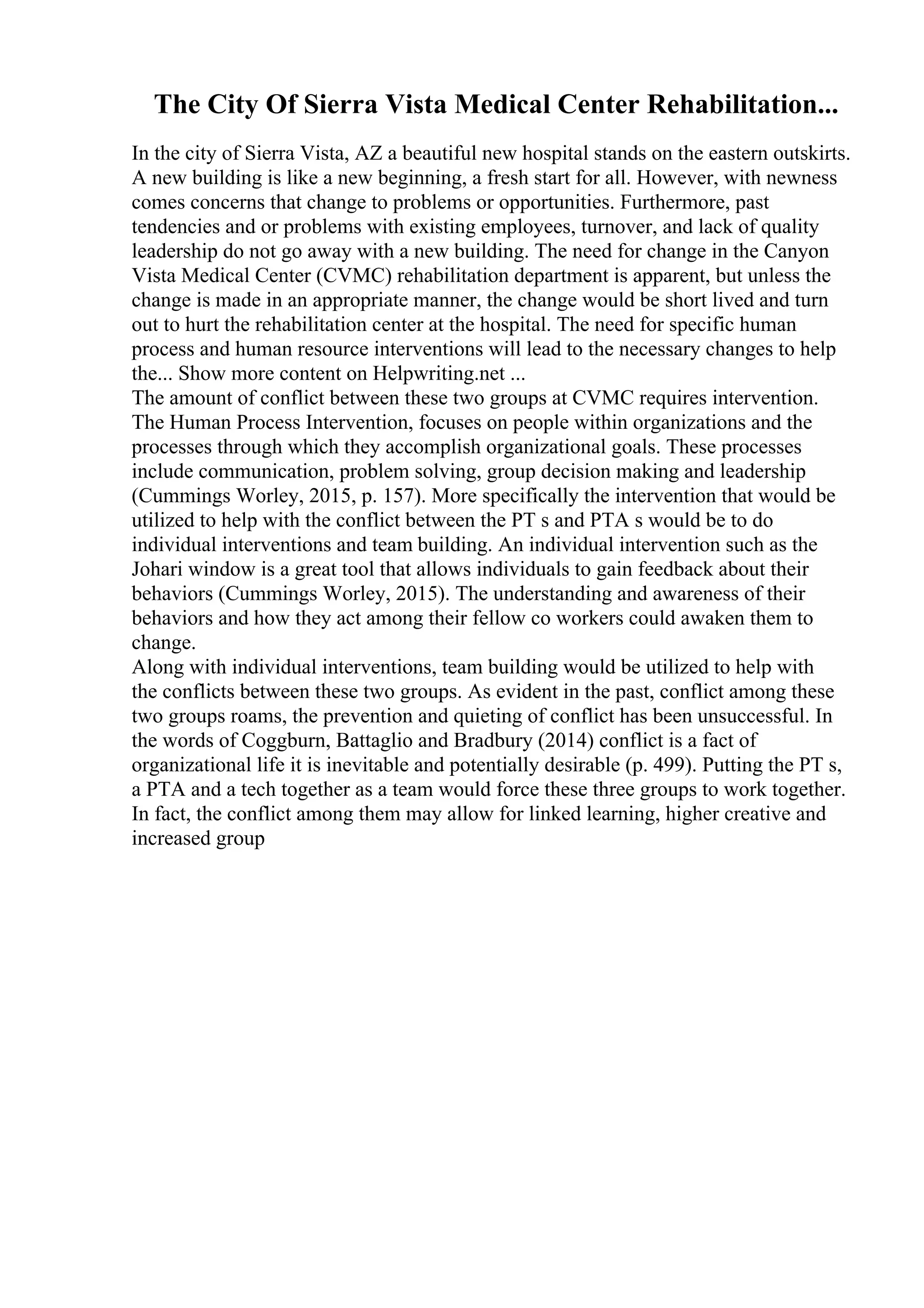 The City Of Sierra Vista Medical Center Rehabilitation...
In the city of Sierra Vista, AZ a beautiful new hospital stands on the eastern outskirts.
A new building is like a new beginning, a fresh start for all. However, with newness
comes concerns that change to problems or opportunities. Furthermore, past
tendencies and or problems with existing employees, turnover, and lack of quality
leadership do not go away with a new building. The need for change in the Canyon
Vista Medical Center (CVMC) rehabilitation department is apparent, but unless the
change is made in an appropriate manner, the change would be short lived and turn
out to hurt the rehabilitation center at the hospital. The need for specific human
process and human resource interventions will lead to the necessary changes to help
the... Show more content on Helpwriting.net ...
The amount of conflict between these two groups at CVMC requires intervention.
The Human Process Intervention, focuses on people within organizations and the
processes through which they accomplish organizational goals. These processes
include communication, problem solving, group decision making and leadership
(Cummings Worley, 2015, p. 157). More specifically the intervention that would be
utilized to help with the conflict between the PT s and PTA s would be to do
individual interventions and team building. An individual intervention such as the
Johari window is a great tool that allows individuals to gain feedback about their
behaviors (Cummings Worley, 2015). The understanding and awareness of their
behaviors and how they act among their fellow co workers could awaken them to
change.
Along with individual interventions, team building would be utilized to help with
the conflicts between these two groups. As evident in the past, conflict among these
two groups roams, the prevention and quieting of conflict has been unsuccessful. In
the words of Coggburn, Battaglio and Bradbury (2014) conflict is a fact of
organizational life it is inevitable and potentially desirable (p. 499). Putting the PT s,
a PTA and a tech together as a team would force these three groups to work together.
In fact, the conflict among them may allow for linked learning, higher creative and
increased group
 