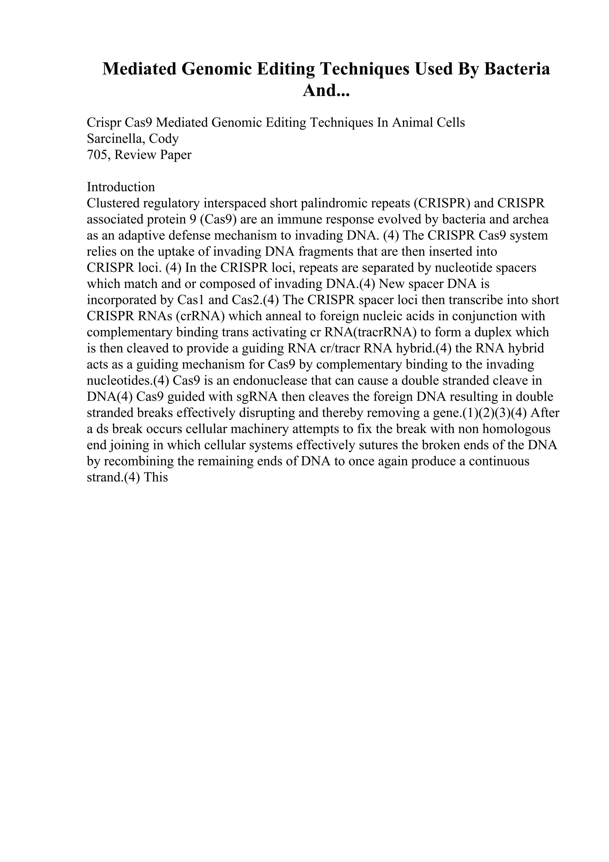 Mediated Genomic Editing Techniques Used By Bacteria
And...
Crispr Cas9 Mediated Genomic Editing Techniques In Animal Cells
Sarcinella, Cody
705, Review Paper
Introduction
Clustered regulatory interspaced short palindromic repeats (CRISPR) and CRISPR
associated protein 9 (Cas9) are an immune response evolved by bacteria and archea
as an adaptive defense mechanism to invading DNA. (4) The CRISPR Cas9 system
relies on the uptake of invading DNA fragments that are then inserted into
CRISPR loci. (4) In the CRISPR loci, repeats are separated by nucleotide spacers
which match and or composed of invading DNA.(4) New spacer DNA is
incorporated by Cas1 and Cas2.(4) The CRISPR spacer loci then transcribe into short
CRISPR RNAs (crRNA) which anneal to foreign nucleic acids in conjunction with
complementary binding trans activating cr RNA(tracrRNA) to form a duplex which
is then cleaved to provide a guiding RNA cr/tracr RNA hybrid.(4) the RNA hybrid
acts as a guiding mechanism for Cas9 by complementary binding to the invading
nucleotides.(4) Cas9 is an endonuclease that can cause a double stranded cleave in
DNA(4) Cas9 guided with sgRNA then cleaves the foreign DNA resulting in double
stranded breaks effectively disrupting and thereby removing a gene.(1)(2)(3)(4) After
a ds break occurs cellular machinery attempts to fix the break with non homologous
end joining in which cellular systems effectively sutures the broken ends of the DNA
by recombining the remaining ends of DNA to once again produce a continuous
strand.(4) This
 