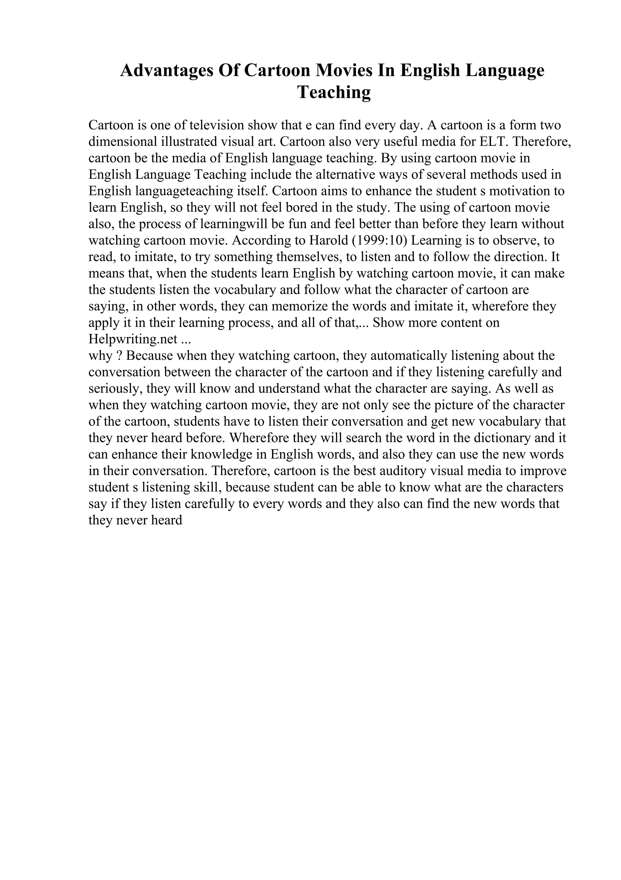 Advantages Of Cartoon Movies In English Language
Teaching
Cartoon is one of television show that e can find every day. A cartoon is a form two
dimensional illustrated visual art. Cartoon also very useful media for ELT. Therefore,
cartoon be the media of English language teaching. By using cartoon movie in
English Language Teaching include the alternative ways of several methods used in
English languageteaching itself. Cartoon aims to enhance the student s motivation to
learn English, so they will not feel bored in the study. The using of cartoon movie
also, the process of learningwill be fun and feel better than before they learn without
watching cartoon movie. According to Harold (1999:10) Learning is to observe, to
read, to imitate, to try something themselves, to listen and to follow the direction. It
means that, when the students learn English by watching cartoon movie, it can make
the students listen the vocabulary and follow what the character of cartoon are
saying, in other words, they can memorize the words and imitate it, wherefore they
apply it in their learning process, and all of that,... Show more content on
Helpwriting.net ...
why ? Because when they watching cartoon, they automatically listening about the
conversation between the character of the cartoon and if they listening carefully and
seriously, they will know and understand what the character are saying. As well as
when they watching cartoon movie, they are not only see the picture of the character
of the cartoon, students have to listen their conversation and get new vocabulary that
they never heard before. Wherefore they will search the word in the dictionary and it
can enhance their knowledge in English words, and also they can use the new words
in their conversation. Therefore, cartoon is the best auditory visual media to improve
student s listening skill, because student can be able to know what are the characters
say if they listen carefully to every words and they also can find the new words that
they never heard
 