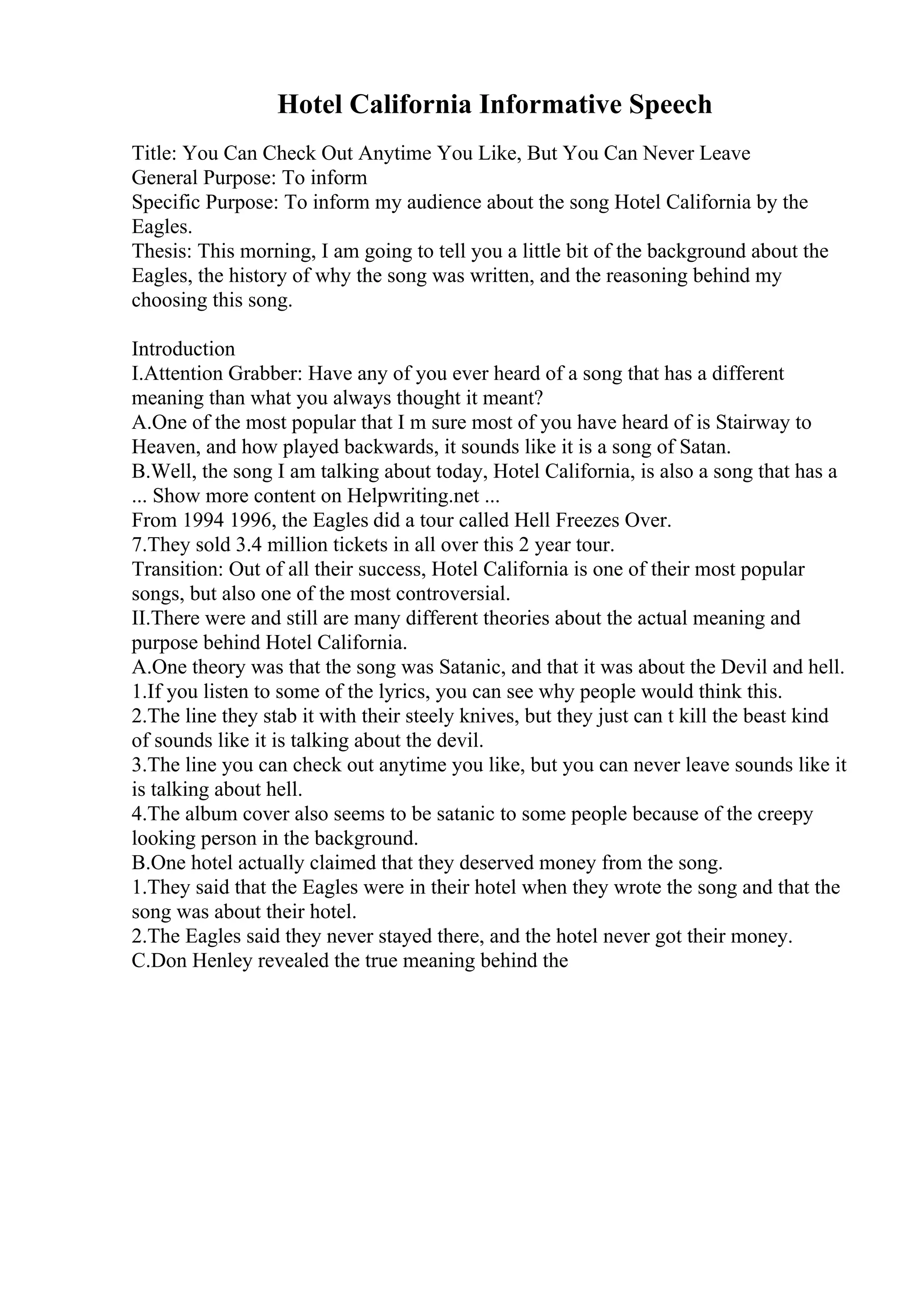 Hotel California Informative Speech
Title: You Can Check Out Anytime You Like, But You Can Never Leave
General Purpose: To inform
Specific Purpose: To inform my audience about the song Hotel California by the
Eagles.
Thesis: This morning, I am going to tell you a little bit of the background about the
Eagles, the history of why the song was written, and the reasoning behind my
choosing this song.
Introduction
I.Attention Grabber: Have any of you ever heard of a song that has a different
meaning than what you always thought it meant?
A.One of the most popular that I m sure most of you have heard of is Stairway to
Heaven, and how played backwards, it sounds like it is a song of Satan.
B.Well, the song I am talking about today, Hotel California, is also a song that has a
... Show more content on Helpwriting.net ...
From 1994 1996, the Eagles did a tour called Hell Freezes Over.
7.They sold 3.4 million tickets in all over this 2 year tour.
Transition: Out of all their success, Hotel California is one of their most popular
songs, but also one of the most controversial.
II.There were and still are many different theories about the actual meaning and
purpose behind Hotel California.
A.One theory was that the song was Satanic, and that it was about the Devil and hell.
1.If you listen to some of the lyrics, you can see why people would think this.
2.The line they stab it with their steely knives, but they just can t kill the beast kind
of sounds like it is talking about the devil.
3.The line you can check out anytime you like, but you can never leave sounds like it
is talking about hell.
4.The album cover also seems to be satanic to some people because of the creepy
looking person in the background.
B.One hotel actually claimed that they deserved money from the song.
1.They said that the Eagles were in their hotel when they wrote the song and that the
song was about their hotel.
2.The Eagles said they never stayed there, and the hotel never got their money.
C.Don Henley revealed the true meaning behind the
 