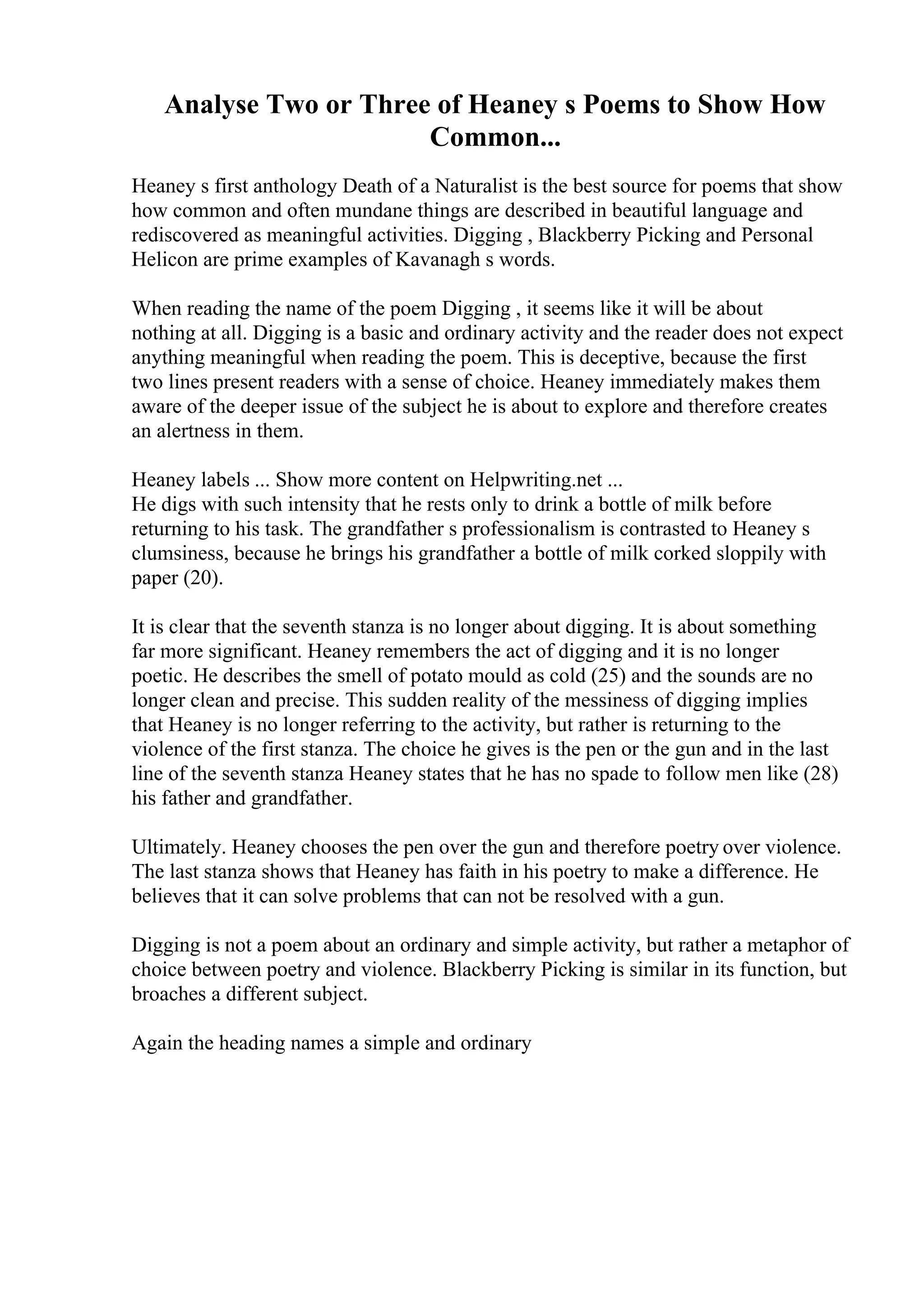 Analyse Two or Three of Heaney s Poems to Show How
Common...
Heaney s first anthology Death of a Naturalist is the best source for poems that show
how common and often mundane things are described in beautiful language and
rediscovered as meaningful activities. Digging , Blackberry Picking and Personal
Helicon are prime examples of Kavanagh s words.
When reading the name of the poem Digging , it seems like it will be about
nothing at all. Digging is a basic and ordinary activity and the reader does not expect
anything meaningful when reading the poem. This is deceptive, because the first
two lines present readers with a sense of choice. Heaney immediately makes them
aware of the deeper issue of the subject he is about to explore and therefore creates
an alertness in them.
Heaney labels ... Show more content on Helpwriting.net ...
He digs with such intensity that he rests only to drink a bottle of milk before
returning to his task. The grandfather s professionalism is contrasted to Heaney s
clumsiness, because he brings his grandfather a bottle of milk corked sloppily with
paper (20).
It is clear that the seventh stanza is no longer about digging. It is about something
far more significant. Heaney remembers the act of digging and it is no longer
poetic. He describes the smell of potato mould as cold (25) and the sounds are no
longer clean and precise. This sudden reality of the messiness of digging implies
that Heaney is no longer referring to the activity, but rather is returning to the
violence of the first stanza. The choice he gives is the pen or the gun and in the last
line of the seventh stanza Heaney states that he has no spade to follow men like (28)
his father and grandfather.
Ultimately. Heaney chooses the pen over the gun and therefore poetry over violence.
The last stanza shows that Heaney has faith in his poetry to make a difference. He
believes that it can solve problems that can not be resolved with a gun.
Digging is not a poem about an ordinary and simple activity, but rather a metaphor of
choice between poetry and violence. Blackberry Picking is similar in its function, but
broaches a different subject.
Again the heading names a simple and ordinary
 