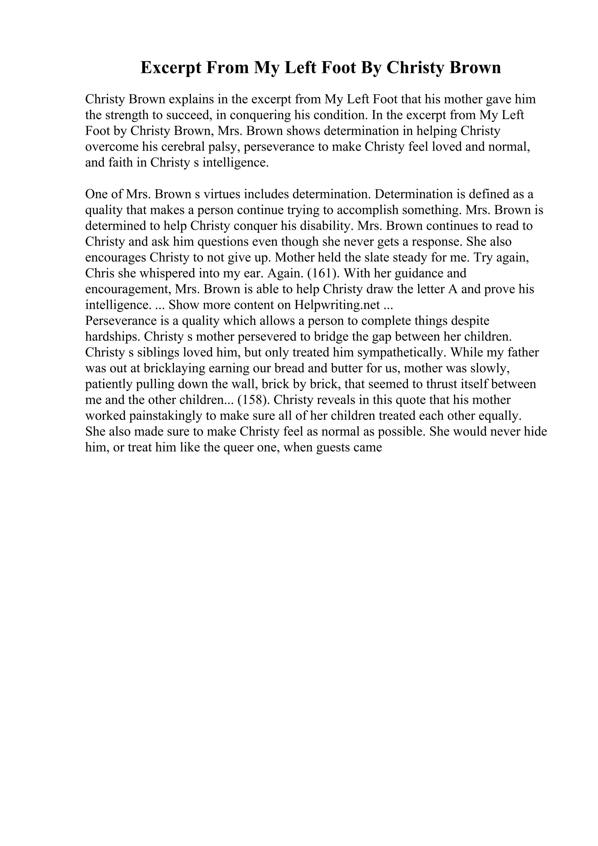 Excerpt From My Left Foot By Christy Brown
Christy Brown explains in the excerpt from My Left Foot that his mother gave him
the strength to succeed, in conquering his condition. In the excerpt from My Left
Foot by Christy Brown, Mrs. Brown shows determination in helping Christy
overcome his cerebral palsy, perseverance to make Christy feel loved and normal,
and faith in Christy s intelligence.
One of Mrs. Brown s virtues includes determination. Determination is defined as a
quality that makes a person continue trying to accomplish something. Mrs. Brown is
determined to help Christy conquer his disability. Mrs. Brown continues to read to
Christy and ask him questions even though she never gets a response. She also
encourages Christy to not give up. Mother held the slate steady for me. Try again,
Chris she whispered into my ear. Again. (161). With her guidance and
encouragement, Mrs. Brown is able to help Christy draw the letter A and prove his
intelligence. ... Show more content on Helpwriting.net ...
Perseverance is a quality which allows a person to complete things despite
hardships. Christy s mother persevered to bridge the gap between her children.
Christy s siblings loved him, but only treated him sympathetically. While my father
was out at bricklaying earning our bread and butter for us, mother was slowly,
patiently pulling down the wall, brick by brick, that seemed to thrust itself between
me and the other children... (158). Christy reveals in this quote that his mother
worked painstakingly to make sure all of her children treated each other equally.
She also made sure to make Christy feel as normal as possible. She would never hide
him, or treat him like the queer one, when guests came
 