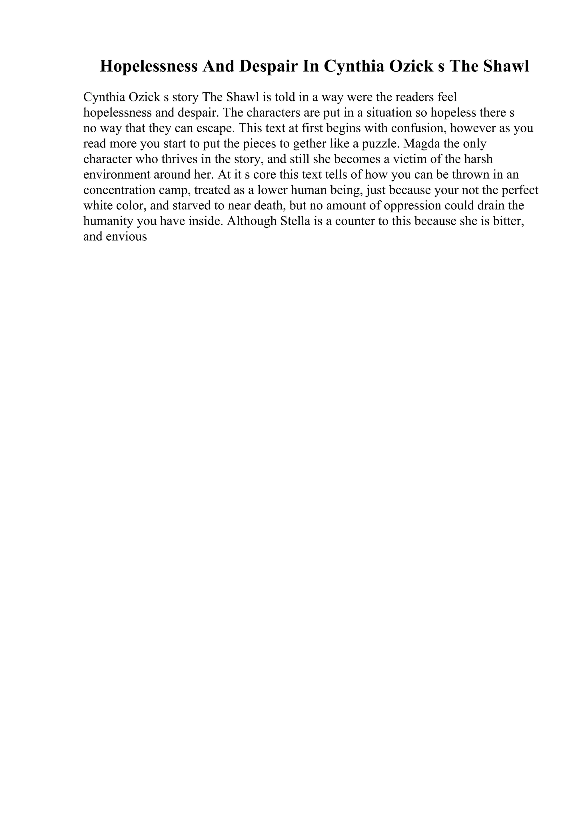 Hopelessness And Despair In Cynthia Ozick s The Shawl
Cynthia Ozick s story The Shawl is told in a way were the readers feel
hopelessness and despair. The characters are put in a situation so hopeless there s
no way that they can escape. This text at first begins with confusion, however as you
read more you start to put the pieces to gether like a puzzle. Magda the only
character who thrives in the story, and still she becomes a victim of the harsh
environment around her. At it s core this text tells of how you can be thrown in an
concentration camp, treated as a lower human being, just because your not the perfect
white color, and starved to near death, but no amount of oppression could drain the
humanity you have inside. Although Stella is a counter to this because she is bitter,
and envious
 