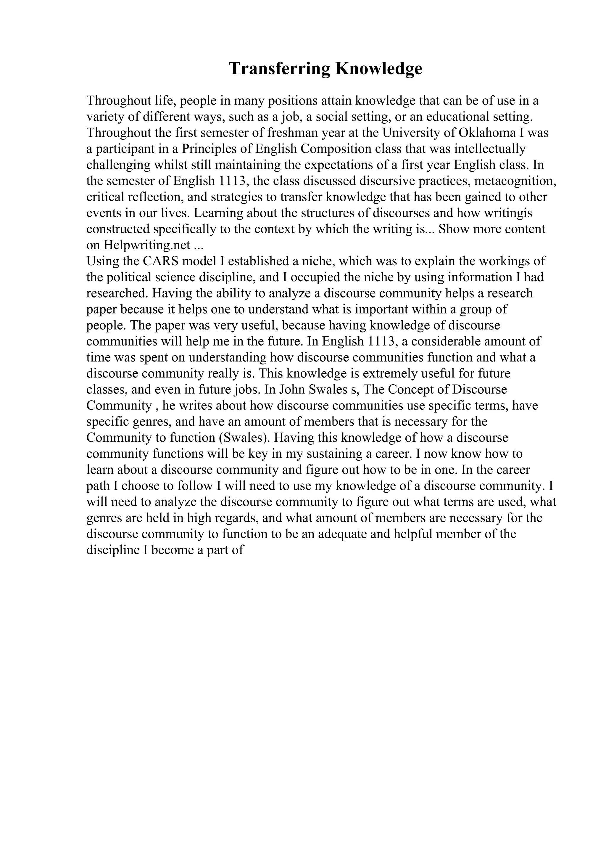 Transferring Knowledge
Throughout life, people in many positions attain knowledge that can be of use in a
variety of different ways, such as a job, a social setting, or an educational setting.
Throughout the first semester of freshman year at the University of Oklahoma I was
a participant in a Principles of English Composition class that was intellectually
challenging whilst still maintaining the expectations of a first year English class. In
the semester of English 1113, the class discussed discursive practices, metacognition,
critical reflection, and strategies to transfer knowledge that has been gained to other
events in our lives. Learning about the structures of discourses and how writingis
constructed specifically to the context by which the writing is... Show more content
on Helpwriting.net ...
Using the CARS model I established a niche, which was to explain the workings of
the political science discipline, and I occupied the niche by using information I had
researched. Having the ability to analyze a discourse community helps a research
paper because it helps one to understand what is important within a group of
people. The paper was very useful, because having knowledge of discourse
communities will help me in the future. In English 1113, a considerable amount of
time was spent on understanding how discourse communities function and what a
discourse community really is. This knowledge is extremely useful for future
classes, and even in future jobs. In John Swales s, The Concept of Discourse
Community , he writes about how discourse communities use specific terms, have
specific genres, and have an amount of members that is necessary for the
Community to function (Swales). Having this knowledge of how a discourse
community functions will be key in my sustaining a career. I now know how to
learn about a discourse community and figure out how to be in one. In the career
path I choose to follow I will need to use my knowledge of a discourse community. I
will need to analyze the discourse community to figure out what terms are used, what
genres are held in high regards, and what amount of members are necessary for the
discourse community to function to be an adequate and helpful member of the
discipline I become a part of
 