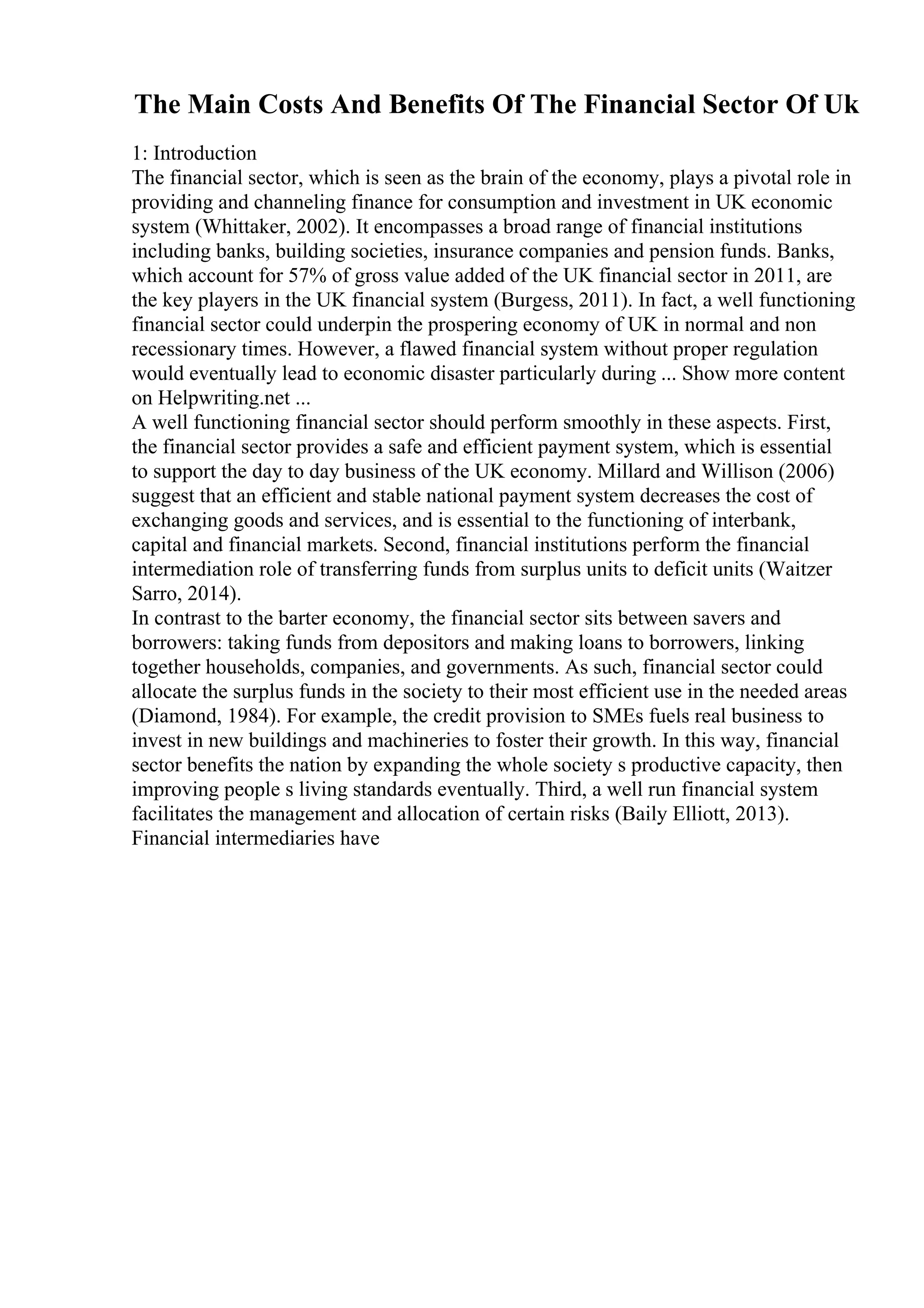 The Main Costs And Benefits Of The Financial Sector Of Uk
1: Introduction
The financial sector, which is seen as the brain of the economy, plays a pivotal role in
providing and channeling finance for consumption and investment in UK economic
system (Whittaker, 2002). It encompasses a broad range of financial institutions
including banks, building societies, insurance companies and pension funds. Banks,
which account for 57% of gross value added of the UK financial sector in 2011, are
the key players in the UK financial system (Burgess, 2011). In fact, a well functioning
financial sector could underpin the prospering economy of UK in normal and non
recessionary times. However, a flawed financial system without proper regulation
would eventually lead to economic disaster particularly during ... Show more content
on Helpwriting.net ...
A well functioning financial sector should perform smoothly in these aspects. First,
the financial sector provides a safe and efficient payment system, which is essential
to support the day to day business of the UK economy. Millard and Willison (2006)
suggest that an efficient and stable national payment system decreases the cost of
exchanging goods and services, and is essential to the functioning of interbank,
capital and financial markets. Second, financial institutions perform the financial
intermediation role of transferring funds from surplus units to deficit units (Waitzer
Sarro, 2014).
In contrast to the barter economy, the financial sector sits between savers and
borrowers: taking funds from depositors and making loans to borrowers, linking
together households, companies, and governments. As such, financial sector could
allocate the surplus funds in the society to their most efficient use in the needed areas
(Diamond, 1984). For example, the credit provision to SMEs fuels real business to
invest in new buildings and machineries to foster their growth. In this way, financial
sector benefits the nation by expanding the whole society s productive capacity, then
improving people s living standards eventually. Third, a well run financial system
facilitates the management and allocation of certain risks (Baily Elliott, 2013).
Financial intermediaries have
 