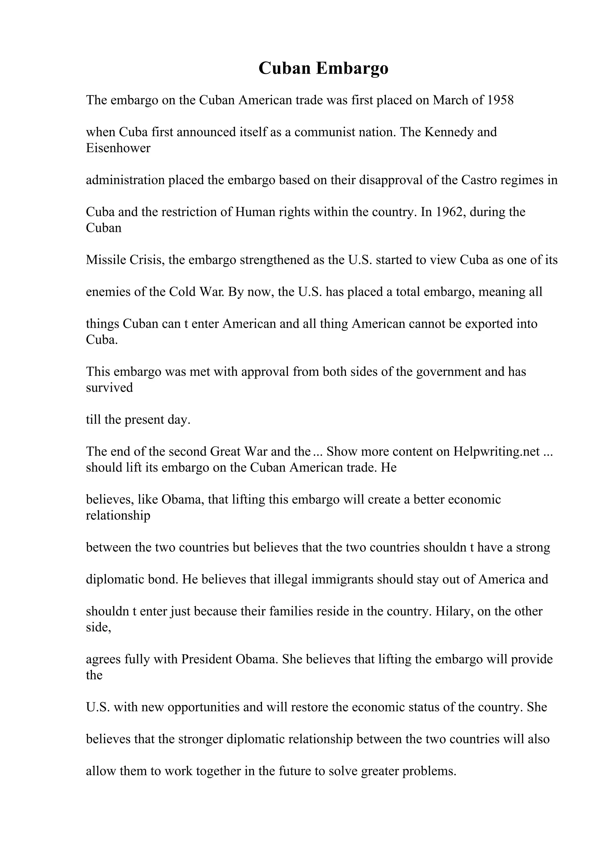 Cuban Embargo
The embargo on the Cuban American trade was first placed on March of 1958
when Cuba first announced itself as a communist nation. The Kennedy and
Eisenhower
administration placed the embargo based on their disapproval of the Castro regimes in
Cuba and the restriction of Human rights within the country. In 1962, during the
Cuban
Missile Crisis, the embargo strengthened as the U.S. started to view Cuba as one of its
enemies of the Cold War. By now, the U.S. has placed a total embargo, meaning all
things Cuban can t enter American and all thing American cannot be exported into
Cuba.
This embargo was met with approval from both sides of the government and has
survived
till the present day.
The end of the second Great War and the... Show more content on Helpwriting.net ...
should lift its embargo on the Cuban American trade. He
believes, like Obama, that lifting this embargo will create a better economic
relationship
between the two countries but believes that the two countries shouldn t have a strong
diplomatic bond. He believes that illegal immigrants should stay out of America and
shouldn t enter just because their families reside in the country. Hilary, on the other
side,
agrees fully with President Obama. She believes that lifting the embargo will provide
the
U.S. with new opportunities and will restore the economic status of the country. She
believes that the stronger diplomatic relationship between the two countries will also
allow them to work together in the future to solve greater problems.
 
