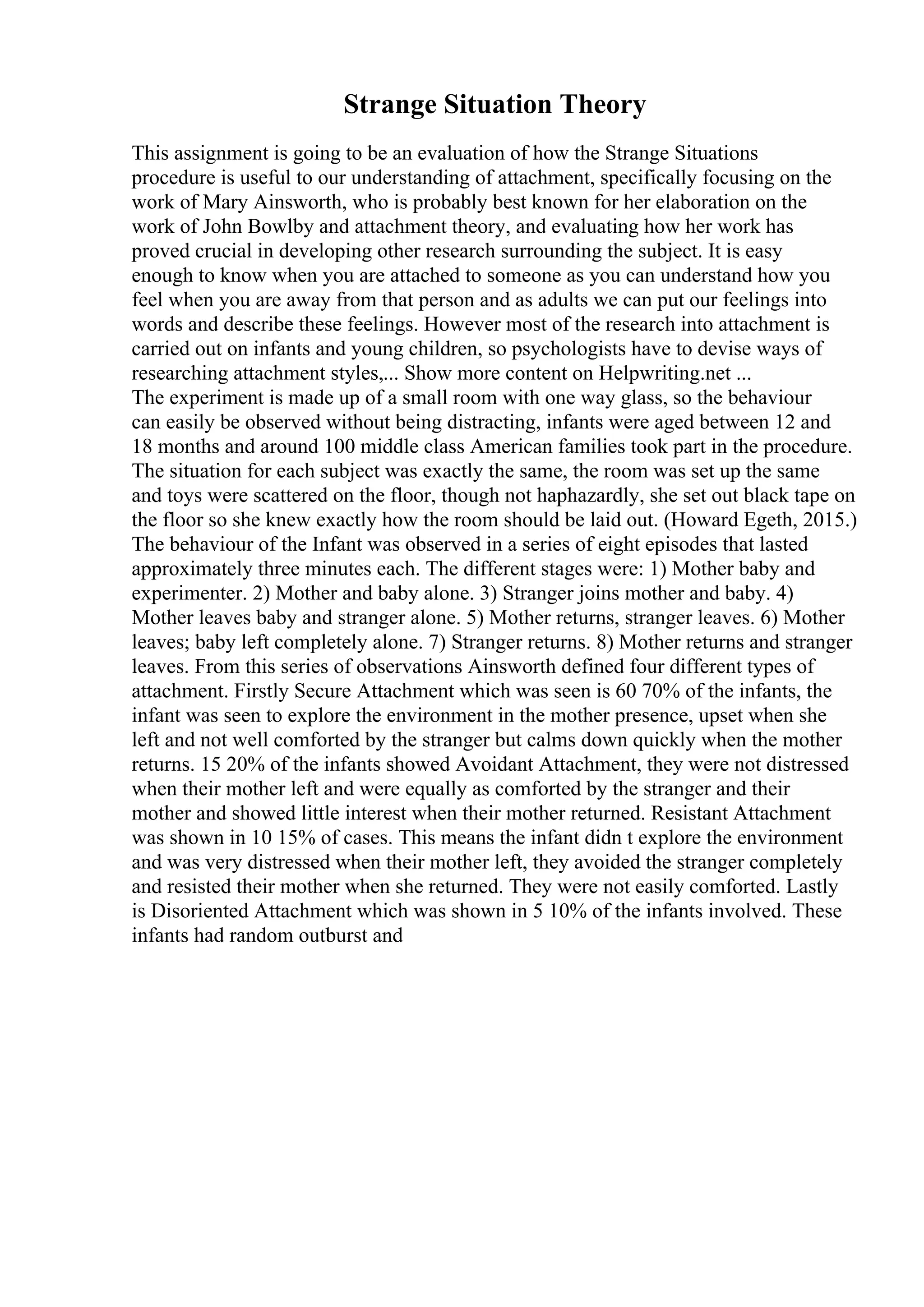 Strange Situation Theory
This assignment is going to be an evaluation of how the Strange Situations
procedure is useful to our understanding of attachment, specifically focusing on the
work of Mary Ainsworth, who is probably best known for her elaboration on the
work of John Bowlby and attachment theory, and evaluating how her work has
proved crucial in developing other research surrounding the subject. It is easy
enough to know when you are attached to someone as you can understand how you
feel when you are away from that person and as adults we can put our feelings into
words and describe these feelings. However most of the research into attachment is
carried out on infants and young children, so psychologists have to devise ways of
researching attachment styles,... Show more content on Helpwriting.net ...
The experiment is made up of a small room with one way glass, so the behaviour
can easily be observed without being distracting, infants were aged between 12 and
18 months and around 100 middle class American families took part in the procedure.
The situation for each subject was exactly the same, the room was set up the same
and toys were scattered on the floor, though not haphazardly, she set out black tape on
the floor so she knew exactly how the room should be laid out. (Howard Egeth, 2015.)
The behaviour of the Infant was observed in a series of eight episodes that lasted
approximately three minutes each. The different stages were: 1) Mother baby and
experimenter. 2) Mother and baby alone. 3) Stranger joins mother and baby. 4)
Mother leaves baby and stranger alone. 5) Mother returns, stranger leaves. 6) Mother
leaves; baby left completely alone. 7) Stranger returns. 8) Mother returns and stranger
leaves. From this series of observations Ainsworth defined four different types of
attachment. Firstly Secure Attachment which was seen is 60 70% of the infants, the
infant was seen to explore the environment in the mother presence, upset when she
left and not well comforted by the stranger but calms down quickly when the mother
returns. 15 20% of the infants showed Avoidant Attachment, they were not distressed
when their mother left and were equally as comforted by the stranger and their
mother and showed little interest when their mother returned. Resistant Attachment
was shown in 10 15% of cases. This means the infant didn t explore the environment
and was very distressed when their mother left, they avoided the stranger completely
and resisted their mother when she returned. They were not easily comforted. Lastly
is Disoriented Attachment which was shown in 5 10% of the infants involved. These
infants had random outburst and
 