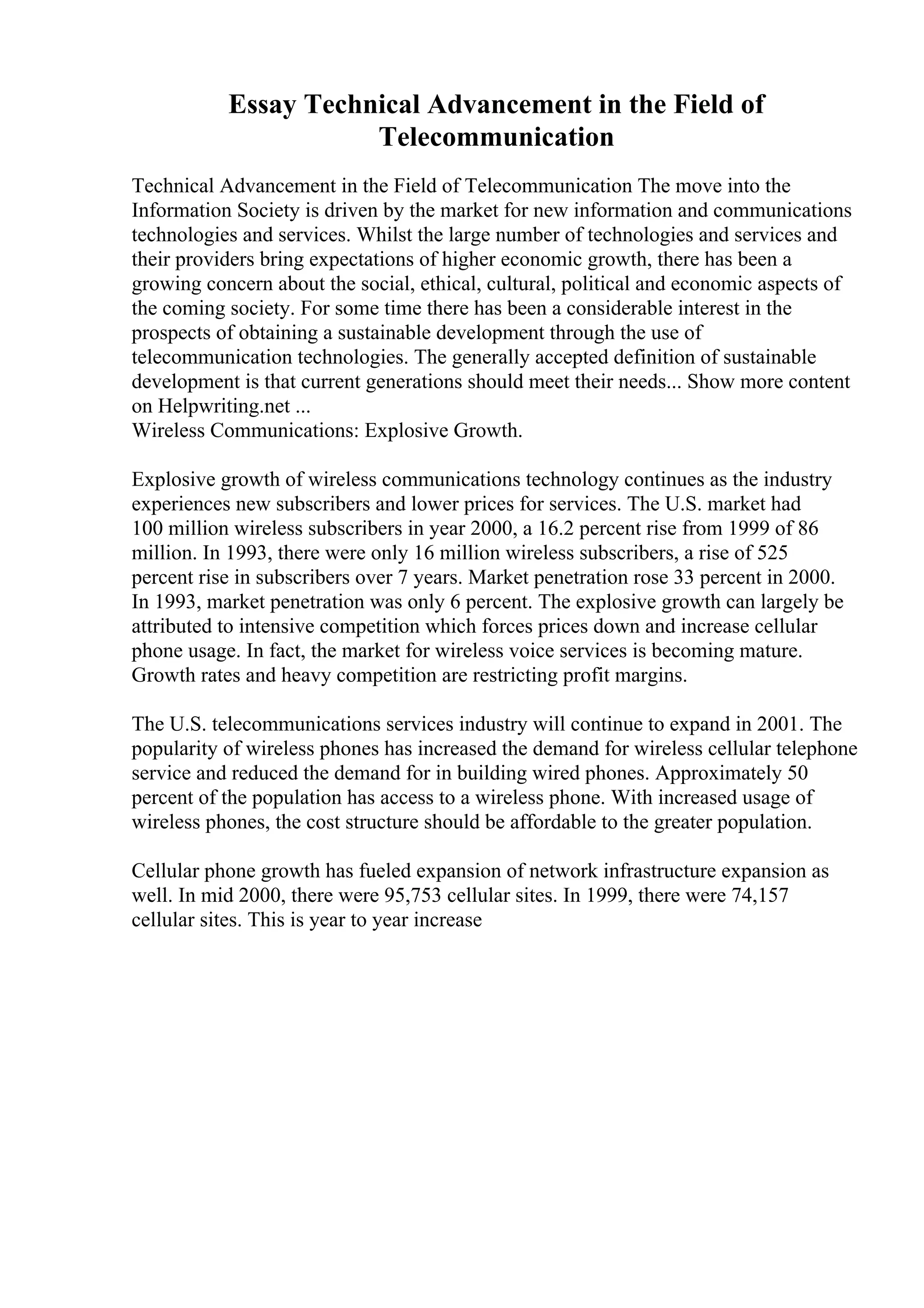Essay Technical Advancement in the Field of
Telecommunication
Technical Advancement in the Field of Telecommunication The move into the
Information Society is driven by the market for new information and communications
technologies and services. Whilst the large number of technologies and services and
their providers bring expectations of higher economic growth, there has been a
growing concern about the social, ethical, cultural, political and economic aspects of
the coming society. For some time there has been a considerable interest in the
prospects of obtaining a sustainable development through the use of
telecommunication technologies. The generally accepted definition of sustainable
development is that current generations should meet their needs... Show more content
on Helpwriting.net ...
Wireless Communications: Explosive Growth.
Explosive growth of wireless communications technology continues as the industry
experiences new subscribers and lower prices for services. The U.S. market had
100 million wireless subscribers in year 2000, a 16.2 percent rise from 1999 of 86
million. In 1993, there were only 16 million wireless subscribers, a rise of 525
percent rise in subscribers over 7 years. Market penetration rose 33 percent in 2000.
In 1993, market penetration was only 6 percent. The explosive growth can largely be
attributed to intensive competition which forces prices down and increase cellular
phone usage. In fact, the market for wireless voice services is becoming mature.
Growth rates and heavy competition are restricting profit margins.
The U.S. telecommunications services industry will continue to expand in 2001. The
popularity of wireless phones has increased the demand for wireless cellular telephone
service and reduced the demand for in building wired phones. Approximately 50
percent of the population has access to a wireless phone. With increased usage of
wireless phones, the cost structure should be affordable to the greater population.
Cellular phone growth has fueled expansion of network infrastructure expansion as
well. In mid 2000, there were 95,753 cellular sites. In 1999, there were 74,157
cellular sites. This is year to year increase
 