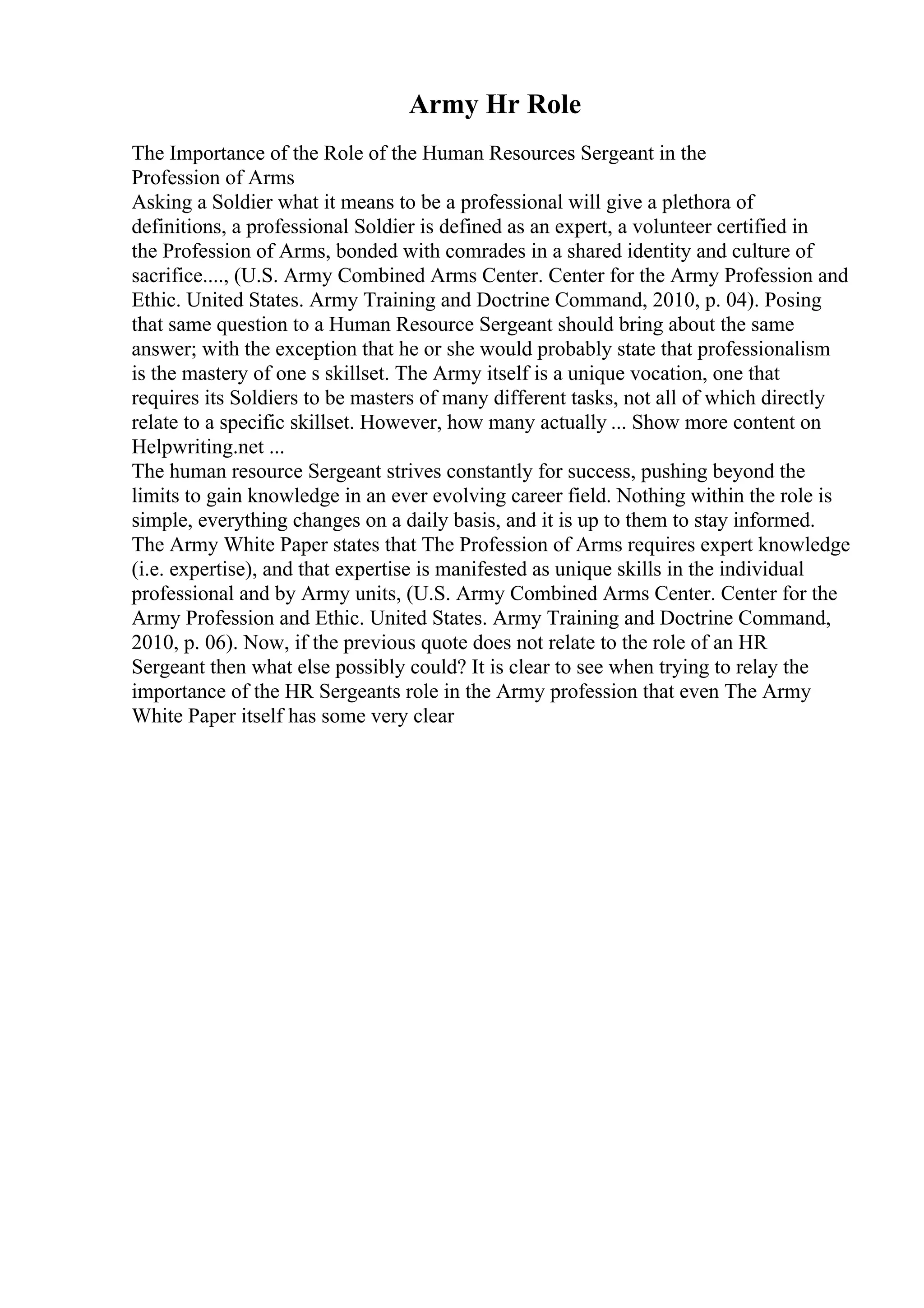 Army Hr Role
The Importance of the Role of the Human Resources Sergeant in the
Profession of Arms
Asking a Soldier what it means to be a professional will give a plethora of
definitions, a professional Soldier is defined as an expert, a volunteer certified in
the Profession of Arms, bonded with comrades in a shared identity and culture of
sacrifice...., (U.S. Army Combined Arms Center. Center for the Army Profession and
Ethic. United States. Army Training and Doctrine Command, 2010, p. 04). Posing
that same question to a Human Resource Sergeant should bring about the same
answer; with the exception that he or she would probably state that professionalism
is the mastery of one s skillset. The Army itself is a unique vocation, one that
requires its Soldiers to be masters of many different tasks, not all of which directly
relate to a specific skillset. However, how many actually ... Show more content on
Helpwriting.net ...
The human resource Sergeant strives constantly for success, pushing beyond the
limits to gain knowledge in an ever evolving career field. Nothing within the role is
simple, everything changes on a daily basis, and it is up to them to stay informed.
The Army White Paper states that The Profession of Arms requires expert knowledge
(i.e. expertise), and that expertise is manifested as unique skills in the individual
professional and by Army units, (U.S. Army Combined Arms Center. Center for the
Army Profession and Ethic. United States. Army Training and Doctrine Command,
2010, p. 06). Now, if the previous quote does not relate to the role of an HR
Sergeant then what else possibly could? It is clear to see when trying to relay the
importance of the HR Sergeants role in the Army profession that even The Army
White Paper itself has some very clear
 