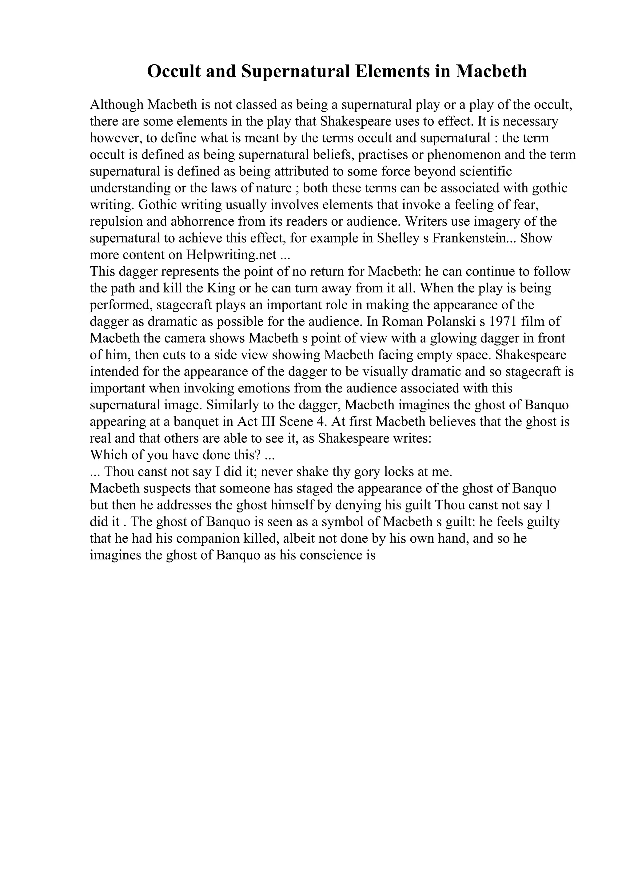 Occult and Supernatural Elements in Macbeth
Although Macbeth is not classed as being a supernatural play or a play of the occult,
there are some elements in the play that Shakespeare uses to effect. It is necessary
however, to define what is meant by the terms occult and supernatural : the term
occult is defined as being supernatural beliefs, practises or phenomenon and the term
supernatural is defined as being attributed to some force beyond scientific
understanding or the laws of nature ; both these terms can be associated with gothic
writing. Gothic writing usually involves elements that invoke a feeling of fear,
repulsion and abhorrence from its readers or audience. Writers use imagery of the
supernatural to achieve this effect, for example in Shelley s Frankenstein... Show
more content on Helpwriting.net ...
This dagger represents the point of no return for Macbeth: he can continue to follow
the path and kill the King or he can turn away from it all. When the play is being
performed, stagecraft plays an important role in making the appearance of the
dagger as dramatic as possible for the audience. In Roman Polanski s 1971 film of
Macbeth the camera shows Macbeth s point of view with a glowing dagger in front
of him, then cuts to a side view showing Macbeth facing empty space. Shakespeare
intended for the appearance of the dagger to be visually dramatic and so stagecraft is
important when invoking emotions from the audience associated with this
supernatural image. Similarly to the dagger, Macbeth imagines the ghost of Banquo
appearing at a banquet in Act III Scene 4. At first Macbeth believes that the ghost is
real and that others are able to see it, as Shakespeare writes:
Which of you have done this? ...
... Thou canst not say I did it; never shake thy gory locks at me.
Macbeth suspects that someone has staged the appearance of the ghost of Banquo
but then he addresses the ghost himself by denying his guilt Thou canst not say I
did it . The ghost of Banquo is seen as a symbol of Macbeth s guilt: he feels guilty
that he had his companion killed, albeit not done by his own hand, and so he
imagines the ghost of Banquo as his conscience is
 
