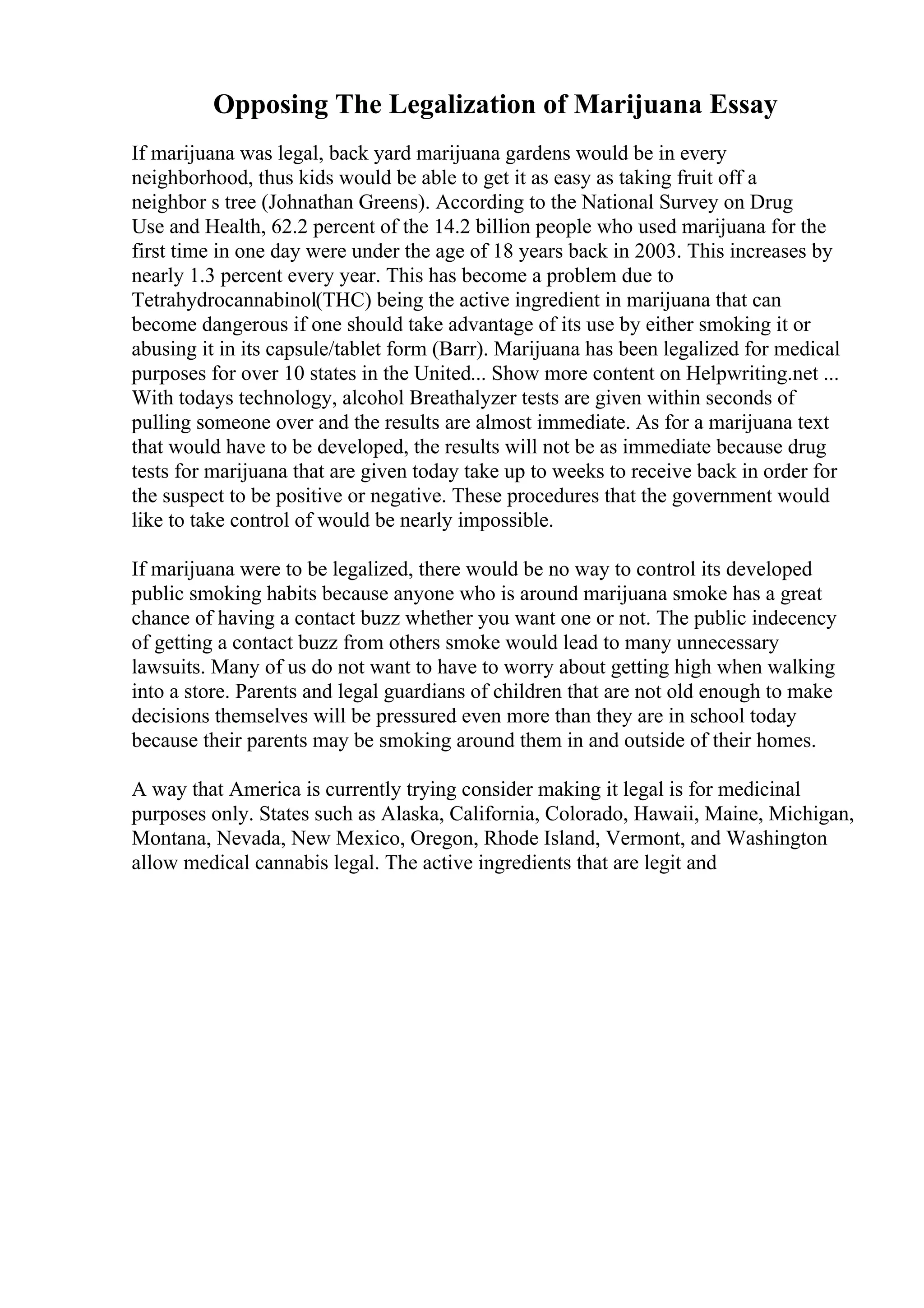 Opposing The Legalization of Marijuana Essay
If marijuana was legal, back yard marijuana gardens would be in every
neighborhood, thus kids would be able to get it as easy as taking fruit off a
neighbor s tree (Johnathan Greens). According to the National Survey on Drug
Use and Health, 62.2 percent of the 14.2 billion people who used marijuana for the
first time in one day were under the age of 18 years back in 2003. This increases by
nearly 1.3 percent every year. This has become a problem due to
Tetrahydrocannabinol(THC) being the active ingredient in marijuana that can
become dangerous if one should take advantage of its use by either smoking it or
abusing it in its capsule/tablet form (Barr). Marijuana has been legalized for medical
purposes for over 10 states in the United... Show more content on Helpwriting.net ...
With todays technology, alcohol Breathalyzer tests are given within seconds of
pulling someone over and the results are almost immediate. As for a marijuana text
that would have to be developed, the results will not be as immediate because drug
tests for marijuana that are given today take up to weeks to receive back in order for
the suspect to be positive or negative. These procedures that the government would
like to take control of would be nearly impossible.
If marijuana were to be legalized, there would be no way to control its developed
public smoking habits because anyone who is around marijuana smoke has a great
chance of having a contact buzz whether you want one or not. The public indecency
of getting a contact buzz from others smoke would lead to many unnecessary
lawsuits. Many of us do not want to have to worry about getting high when walking
into a store. Parents and legal guardians of children that are not old enough to make
decisions themselves will be pressured even more than they are in school today
because their parents may be smoking around them in and outside of their homes.
A way that America is currently trying consider making it legal is for medicinal
purposes only. States such as Alaska, California, Colorado, Hawaii, Maine, Michigan,
Montana, Nevada, New Mexico, Oregon, Rhode Island, Vermont, and Washington
allow medical cannabis legal. The active ingredients that are legit and
 