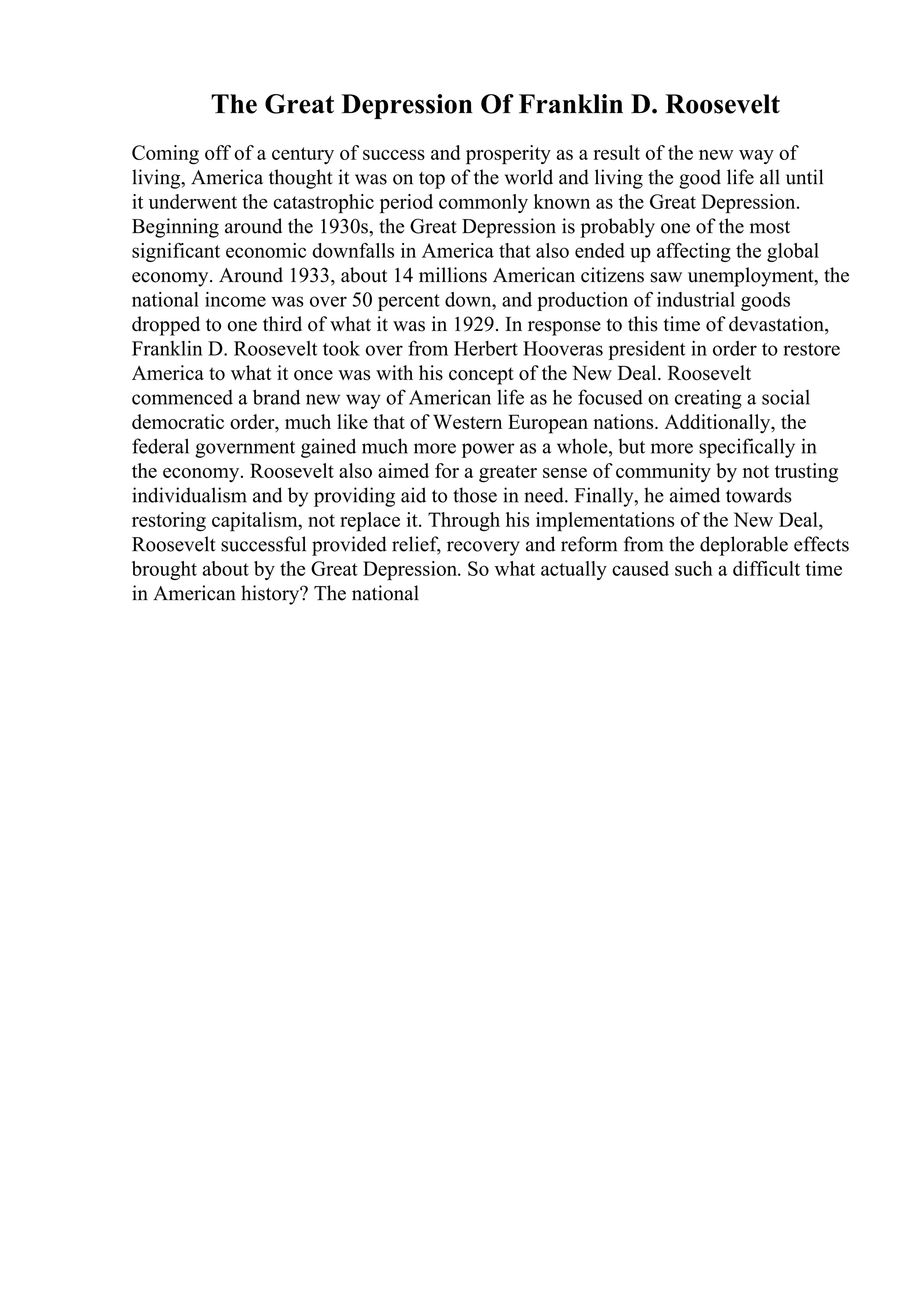 The Great Depression Of Franklin D. Roosevelt
Coming off of a century of success and prosperity as a result of the new way of
living, America thought it was on top of the world and living the good life all until
it underwent the catastrophic period commonly known as the Great Depression.
Beginning around the 1930s, the Great Depression is probably one of the most
significant economic downfalls in America that also ended up affecting the global
economy. Around 1933, about 14 millions American citizens saw unemployment, the
national income was over 50 percent down, and production of industrial goods
dropped to one third of what it was in 1929. In response to this time of devastation,
Franklin D. Roosevelt took over from Herbert Hooveras president in order to restore
America to what it once was with his concept of the New Deal. Roosevelt
commenced a brand new way of American life as he focused on creating a social
democratic order, much like that of Western European nations. Additionally, the
federal government gained much more power as a whole, but more specifically in
the economy. Roosevelt also aimed for a greater sense of community by not trusting
individualism and by providing aid to those in need. Finally, he aimed towards
restoring capitalism, not replace it. Through his implementations of the New Deal,
Roosevelt successful provided relief, recovery and reform from the deplorable effects
brought about by the Great Depression. So what actually caused such a difficult time
in American history? The national
 