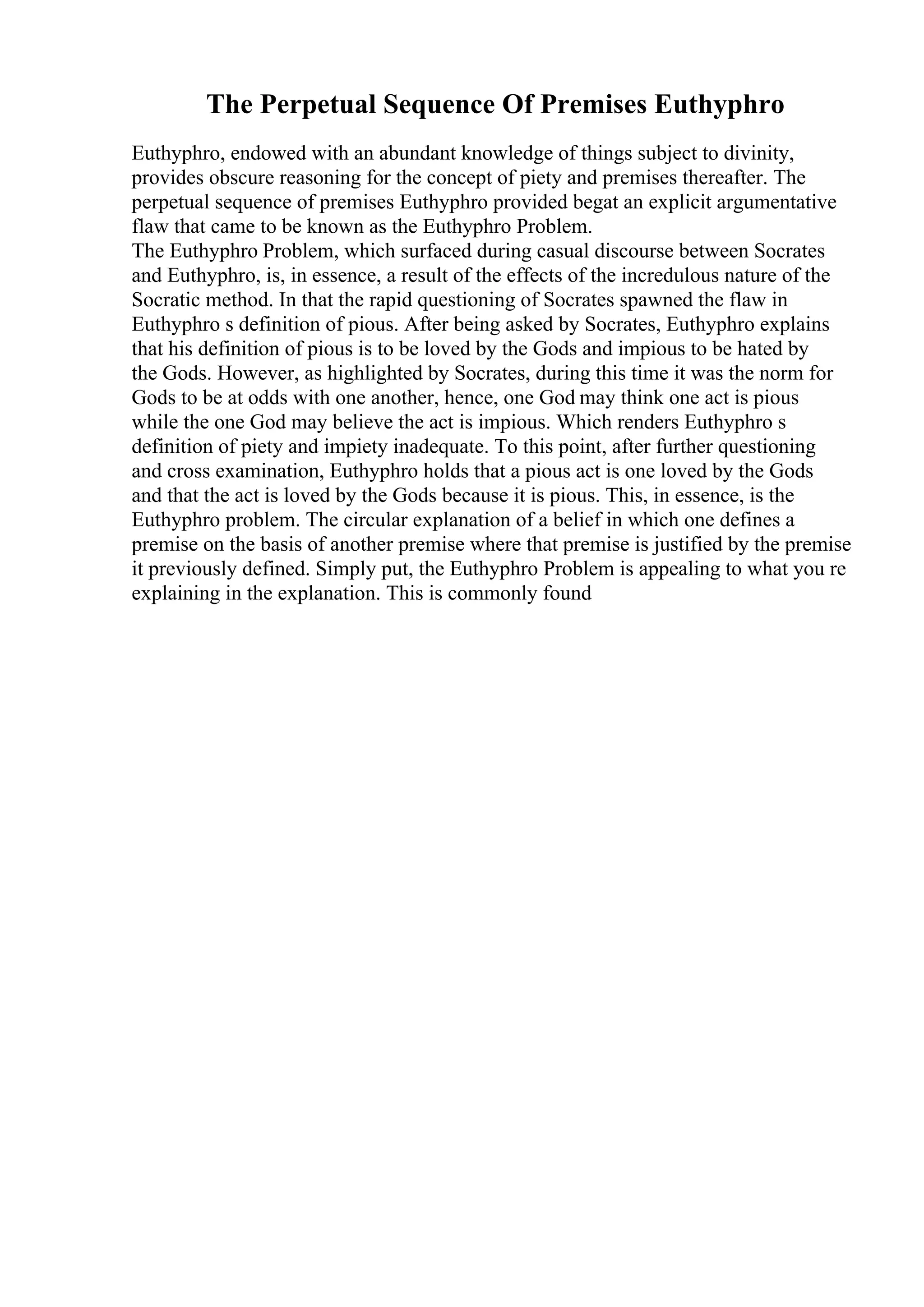 The Perpetual Sequence Of Premises Euthyphro
Euthyphro, endowed with an abundant knowledge of things subject to divinity,
provides obscure reasoning for the concept of piety and premises thereafter. The
perpetual sequence of premises Euthyphro provided begat an explicit argumentative
flaw that came to be known as the Euthyphro Problem.
The Euthyphro Problem, which surfaced during casual discourse between Socrates
and Euthyphro, is, in essence, a result of the effects of the incredulous nature of the
Socratic method. In that the rapid questioning of Socrates spawned the flaw in
Euthyphro s definition of pious. After being asked by Socrates, Euthyphro explains
that his definition of pious is to be loved by the Gods and impious to be hated by
the Gods. However, as highlighted by Socrates, during this time it was the norm for
Gods to be at odds with one another, hence, one God may think one act is pious
while the one God may believe the act is impious. Which renders Euthyphro s
definition of piety and impiety inadequate. To this point, after further questioning
and cross examination, Euthyphro holds that a pious act is one loved by the Gods
and that the act is loved by the Gods because it is pious. This, in essence, is the
Euthyphro problem. The circular explanation of a belief in which one defines a
premise on the basis of another premise where that premise is justified by the premise
it previously defined. Simply put, the Euthyphro Problem is appealing to what you re
explaining in the explanation. This is commonly found
 