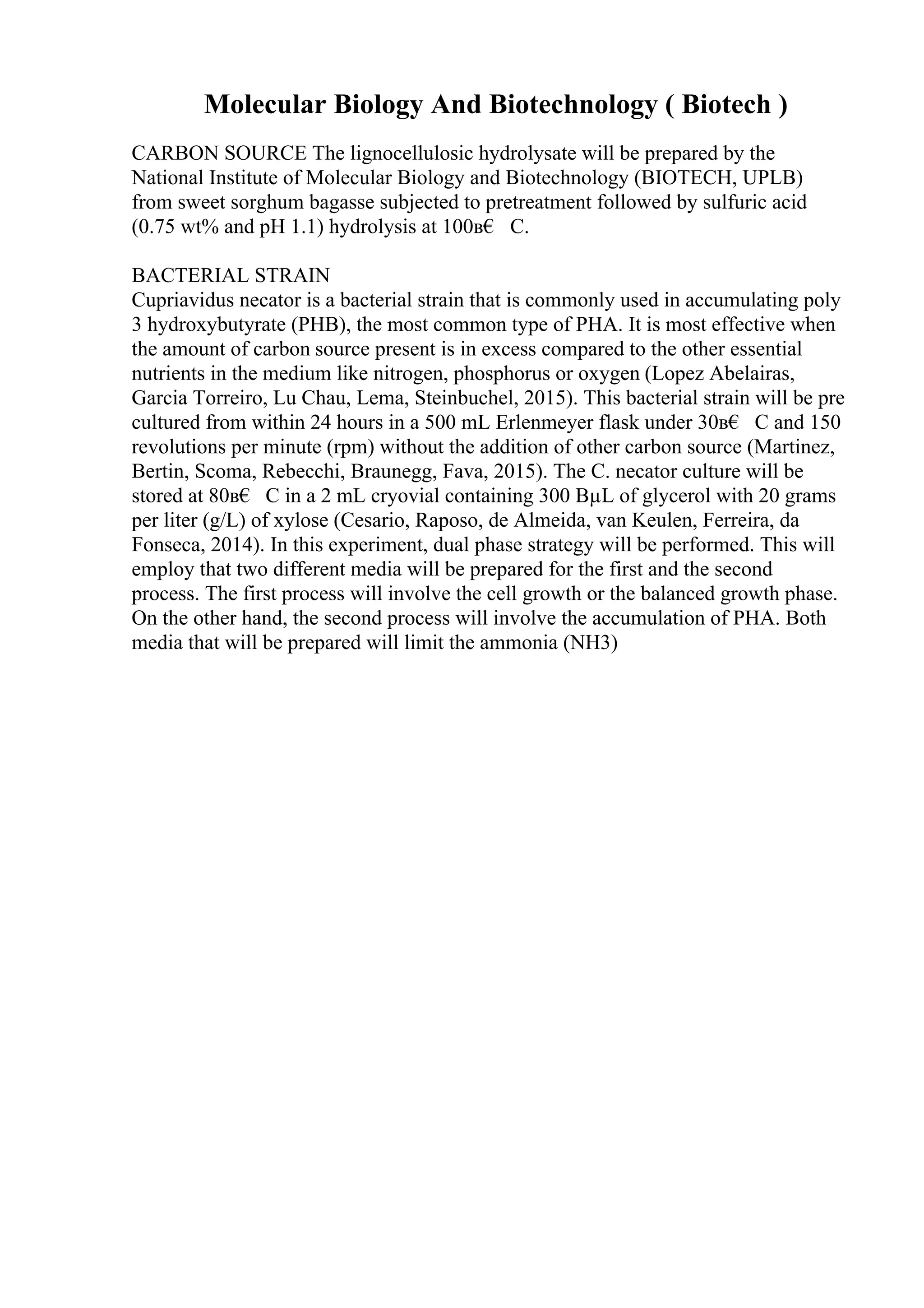 Molecular Biology And Biotechnology ( Biotech )
CARBON SOURCE The lignocellulosic hydrolysate will be prepared by the
National Institute of Molecular Biology and Biotechnology (BIOTECH, UPLB)
from sweet sorghum bagasse subjected to pretreatment followed by sulfuric acid
(0.75 wt% and pH 1.1) hydrolysis at 100в€ C.
BACTERIAL STRAIN
Cupriavidus necator is a bacterial strain that is commonly used in accumulating poly
3 hydroxybutyrate (PHB), the most common type of PHA. It is most effective when
the amount of carbon source present is in excess compared to the other essential
nutrients in the medium like nitrogen, phosphorus or oxygen (Lopez Abelairas,
Garcia Torreiro, Lu Chau, Lema, Steinbuchel, 2015). This bacterial strain will be pre
cultured from within 24 hours in a 500 mL Erlenmeyer flask under 30в€ C and 150
revolutions per minute (rpm) without the addition of other carbon source (Martinez,
Bertin, Scoma, Rebecchi, Braunegg, Fava, 2015). The C. necator culture will be
stored at 80в€ C in a 2 mL cryovial containing 300 ВµL of glycerol with 20 grams
per liter (g/L) of xylose (Cesario, Raposo, de Almeida, van Keulen, Ferreira, da
Fonseca, 2014). In this experiment, dual phase strategy will be performed. This will
employ that two different media will be prepared for the first and the second
process. The first process will involve the cell growth or the balanced growth phase.
On the other hand, the second process will involve the accumulation of PHA. Both
media that will be prepared will limit the ammonia (NH3)
 