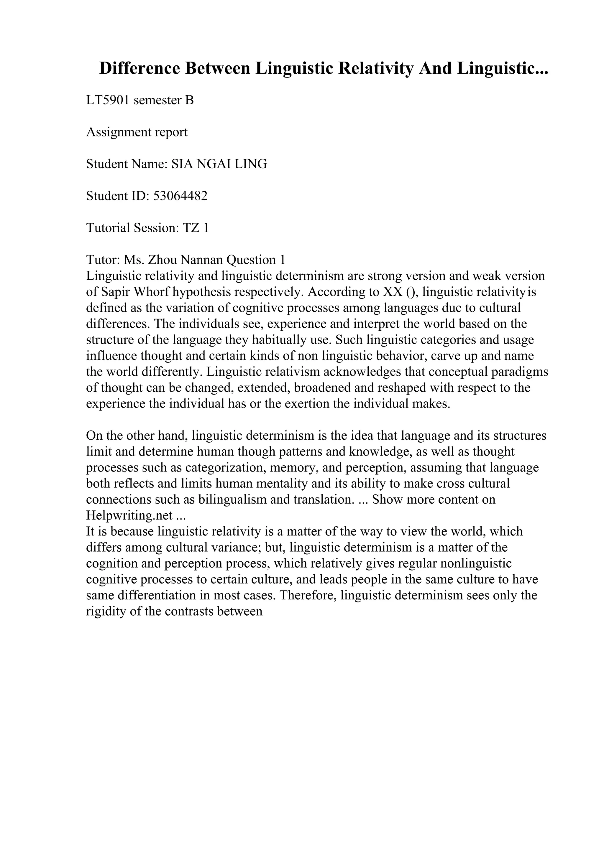 Difference Between Linguistic Relativity And Linguistic...
LT5901 semester B
Assignment report
Student Name: SIA NGAI LING
Student ID: 53064482
Tutorial Session: TZ 1
Tutor: Ms. Zhou Nannan Question 1
Linguistic relativity and linguistic determinism are strong version and weak version
of Sapir Whorf hypothesis respectively. According to XX (), linguistic relativityis
defined as the variation of cognitive processes among languages due to cultural
differences. The individuals see, experience and interpret the world based on the
structure of the language they habitually use. Such linguistic categories and usage
influence thought and certain kinds of non linguistic behavior, carve up and name
the world differently. Linguistic relativism acknowledges that conceptual paradigms
of thought can be changed, extended, broadened and reshaped with respect to the
experience the individual has or the exertion the individual makes.
On the other hand, linguistic determinism is the idea that language and its structures
limit and determine human though patterns and knowledge, as well as thought
processes such as categorization, memory, and perception, assuming that language
both reflects and limits human mentality and its ability to make cross cultural
connections such as bilingualism and translation. ... Show more content on
Helpwriting.net ...
It is because linguistic relativity is a matter of the way to view the world, which
differs among cultural variance; but, linguistic determinism is a matter of the
cognition and perception process, which relatively gives regular nonlinguistic
cognitive processes to certain culture, and leads people in the same culture to have
same differentiation in most cases. Therefore, linguistic determinism sees only the
rigidity of the contrasts between
 