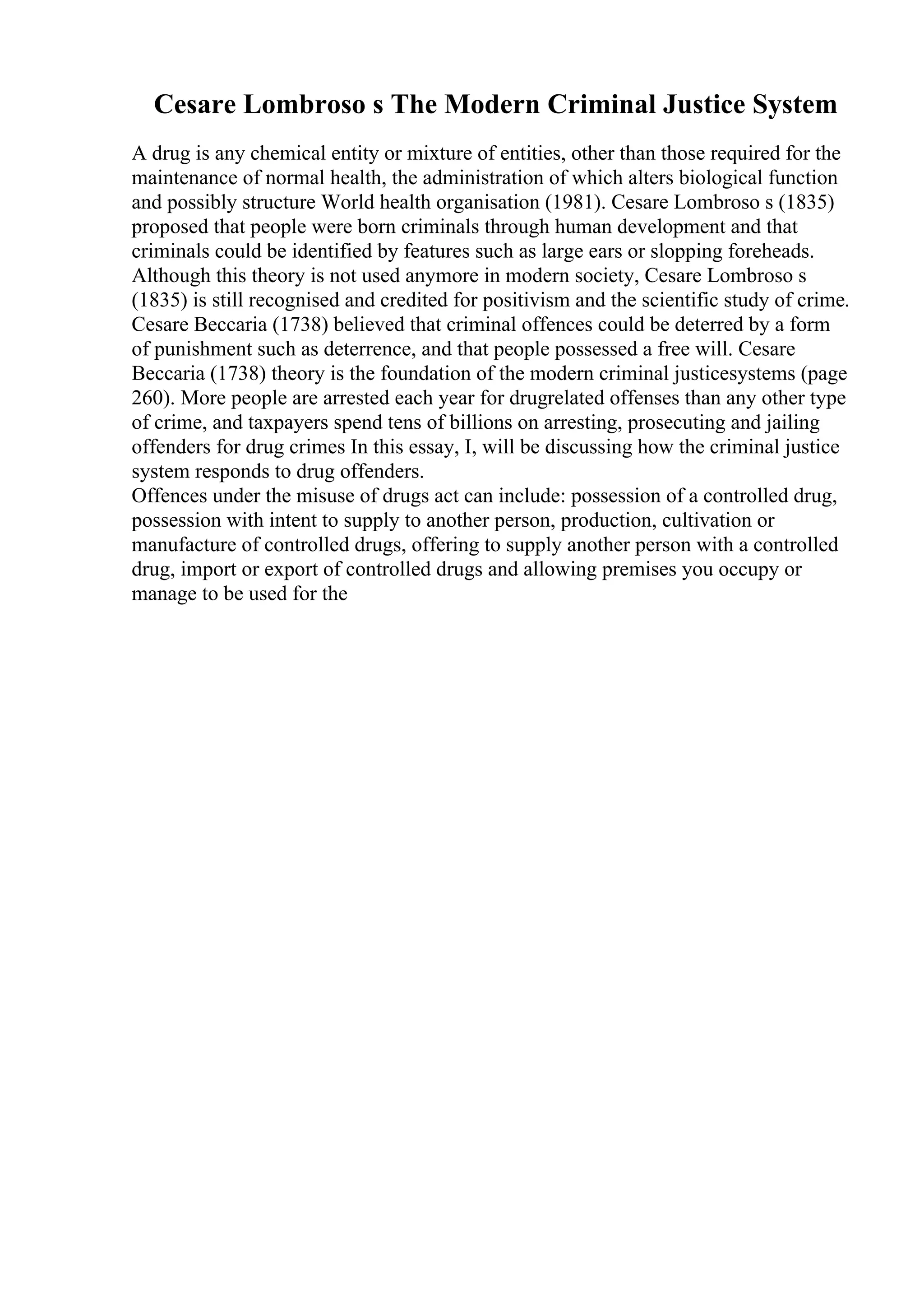 Cesare Lombroso s The Modern Criminal Justice System
A drug is any chemical entity or mixture of entities, other than those required for the
maintenance of normal health, the administration of which alters biological function
and possibly structure World health organisation (1981). Cesare Lombroso s (1835)
proposed that people were born criminals through human development and that
criminals could be identified by features such as large ears or slopping foreheads.
Although this theory is not used anymore in modern society, Cesare Lombroso s
(1835) is still recognised and credited for positivism and the scientific study of crime.
Cesare Beccaria (1738) believed that criminal offences could be deterred by a form
of punishment such as deterrence, and that people possessed a free will. Cesare
Beccaria (1738) theory is the foundation of the modern criminal justicesystems (page
260). More people are arrested each year for drugrelated offenses than any other type
of crime, and taxpayers spend tens of billions on arresting, prosecuting and jailing
offenders for drug crimes In this essay, I, will be discussing how the criminal justice
system responds to drug offenders.
Offences under the misuse of drugs act can include: possession of a controlled drug,
possession with intent to supply to another person, production, cultivation or
manufacture of controlled drugs, offering to supply another person with a controlled
drug, import or export of controlled drugs and allowing premises you occupy or
manage to be used for the
 