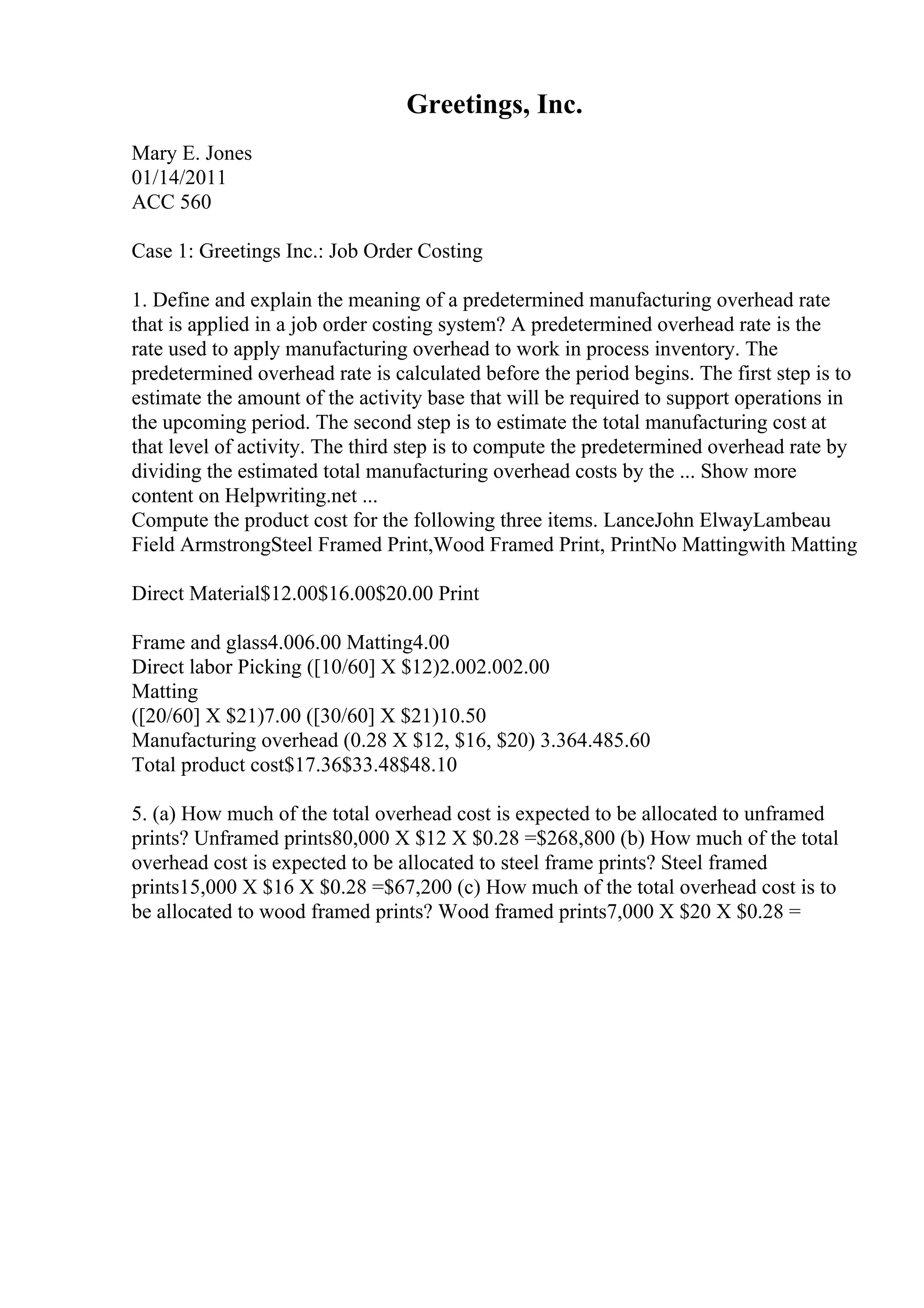 Greetings, Inc.
Mary E. Jones
01/14/2011
ACC 560
Case 1: Greetings Inc.: Job Order Costing
1. Define and explain the meaning of a predetermined manufacturing overhead rate
that is applied in a job order costing system? A predetermined overhead rate is the
rate used to apply manufacturing overhead to work in process inventory. The
predetermined overhead rate is calculated before the period begins. The first step is to
estimate the amount of the activity base that will be required to support operations in
the upcoming period. The second step is to estimate the total manufacturing cost at
that level of activity. The third step is to compute the predetermined overhead rate by
dividing the estimated total manufacturing overhead costs by the ... Show more
content on Helpwriting.net ...
Compute the product cost for the following three items. LanceJohn ElwayLambeau
Field ArmstrongSteel Framed Print,Wood Framed Print, PrintNo Mattingwith Matting
Direct Material$12.00$16.00$20.00 Print
Frame and glass4.006.00 Matting4.00
Direct labor Picking ([10/60] X $12)2.002.002.00
Matting
([20/60] X $21)7.00 ([30/60] X $21)10.50
Manufacturing overhead (0.28 X $12, $16, $20) 3.364.485.60
Total product cost$17.36$33.48$48.10
5. (a) How much of the total overhead cost is expected to be allocated to unframed
prints? Unframed prints80,000 X $12 X $0.28 =$268,800 (b) How much of the total
overhead cost is expected to be allocated to steel frame prints? Steel framed
prints15,000 X $16 X $0.28 =$67,200 (c) How much of the total overhead cost is to
be allocated to wood framed prints? Wood framed prints7,000 X $20 X $0.28 =
 