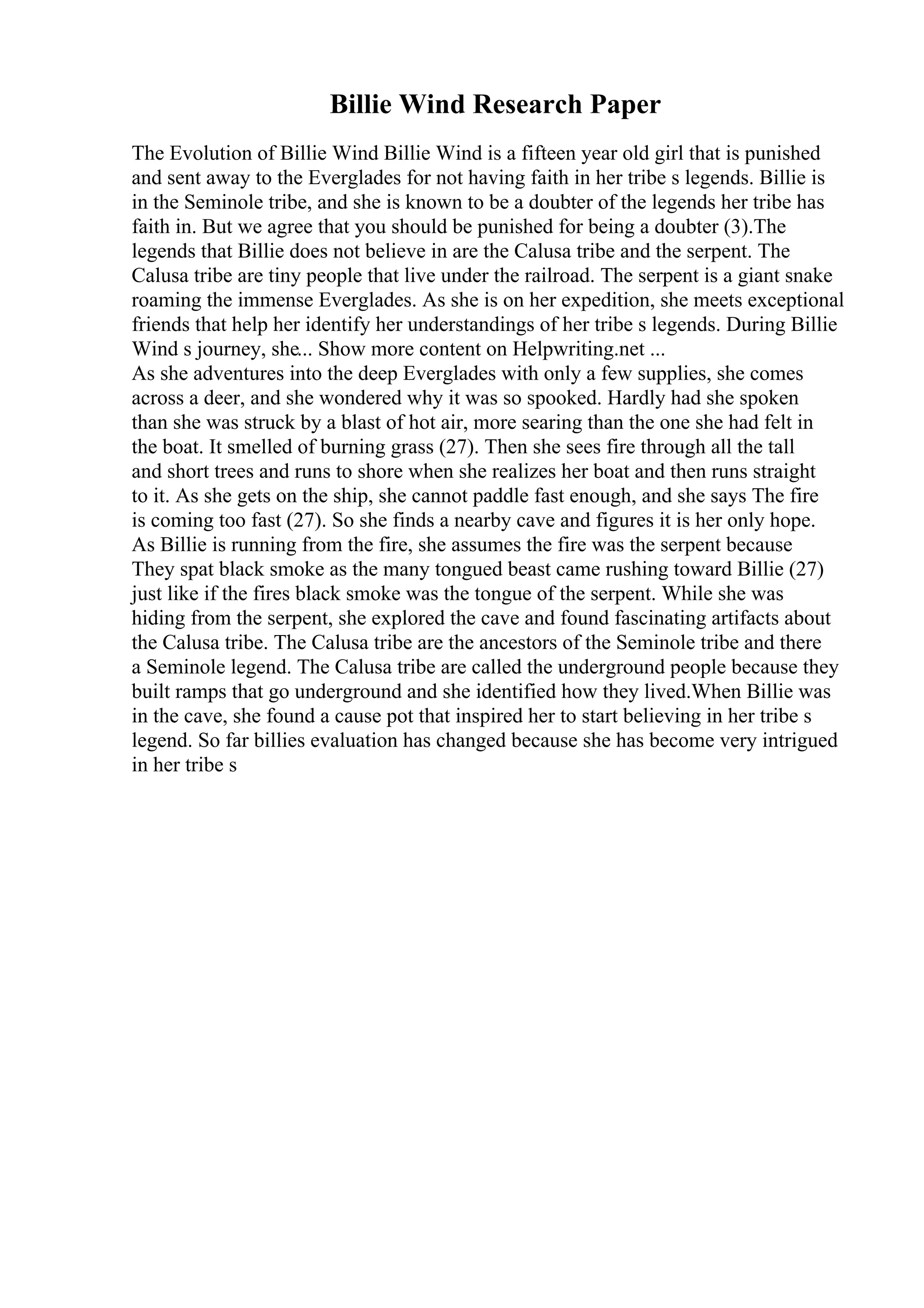Billie Wind Research Paper
The Evolution of Billie Wind Billie Wind is a fifteen year old girl that is punished
and sent away to the Everglades for not having faith in her tribe s legends. Billie is
in the Seminole tribe, and she is known to be a doubter of the legends her tribe has
faith in. But we agree that you should be punished for being a doubter (3).The
legends that Billie does not believe in are the Calusa tribe and the serpent. The
Calusa tribe are tiny people that live under the railroad. The serpent is a giant snake
roaming the immense Everglades. As she is on her expedition, she meets exceptional
friends that help her identify her understandings of her tribe s legends. During Billie
Wind s journey, she... Show more content on Helpwriting.net ...
As she adventures into the deep Everglades with only a few supplies, she comes
across a deer, and she wondered why it was so spooked. Hardly had she spoken
than she was struck by a blast of hot air, more searing than the one she had felt in
the boat. It smelled of burning grass (27). Then she sees fire through all the tall
and short trees and runs to shore when she realizes her boat and then runs straight
to it. As she gets on the ship, she cannot paddle fast enough, and she says The fire
is coming too fast (27). So she finds a nearby cave and figures it is her only hope.
As Billie is running from the fire, she assumes the fire was the serpent because
They spat black smoke as the many tongued beast came rushing toward Billie (27)
just like if the fires black smoke was the tongue of the serpent. While she was
hiding from the serpent, she explored the cave and found fascinating artifacts about
the Calusa tribe. The Calusa tribe are the ancestors of the Seminole tribe and there
a Seminole legend. The Calusa tribe are called the underground people because they
built ramps that go underground and she identified how they lived.When Billie was
in the cave, she found a cause pot that inspired her to start believing in her tribe s
legend. So far billies evaluation has changed because she has become very intrigued
in her tribe s
 