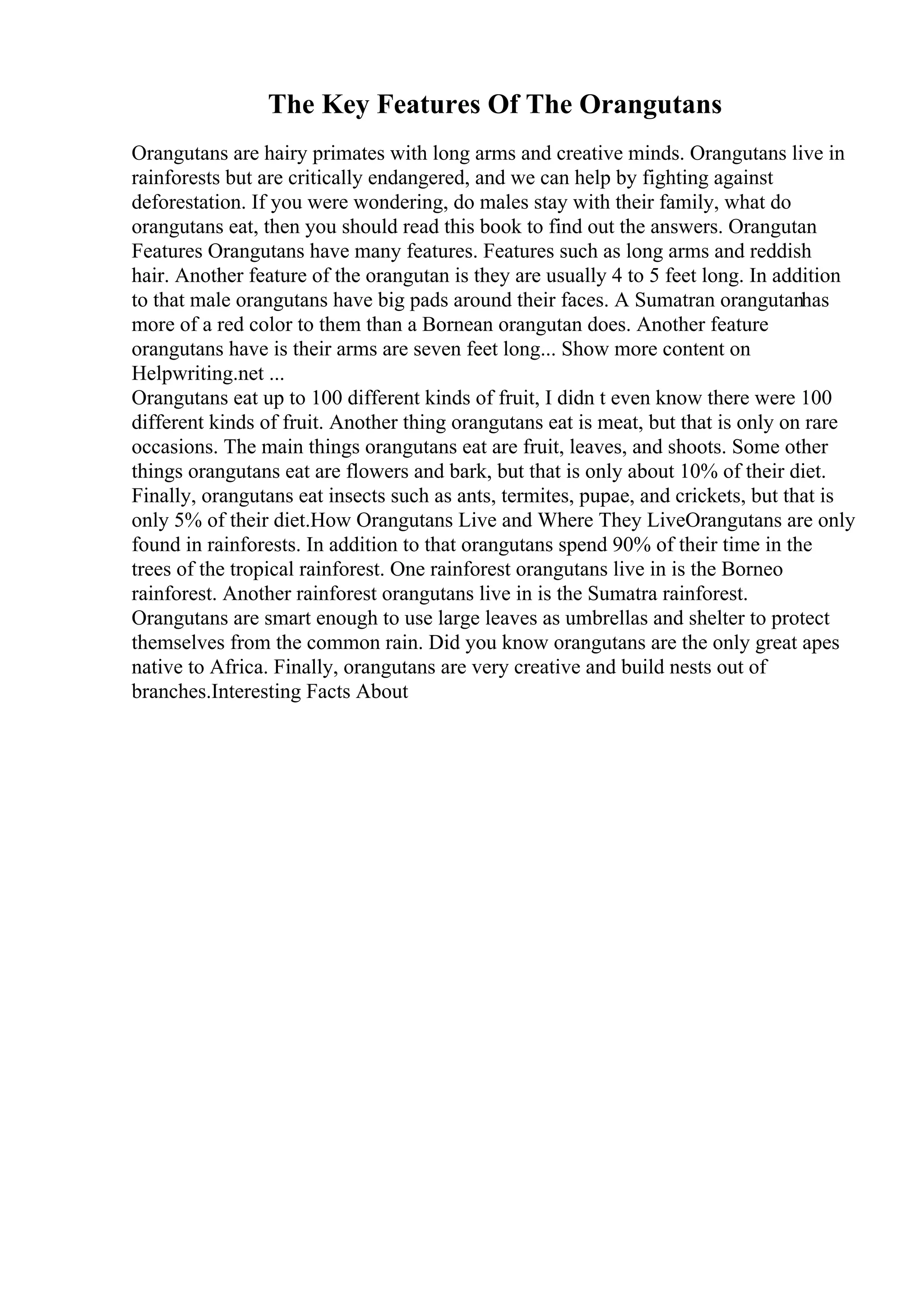 The Key Features Of The Orangutans
Orangutans are hairy primates with long arms and creative minds. Orangutans live in
rainforests but are critically endangered, and we can help by fighting against
deforestation. If you were wondering, do males stay with their family, what do
orangutans eat, then you should read this book to find out the answers. Orangutan
Features Orangutans have many features. Features such as long arms and reddish
hair. Another feature of the orangutan is they are usually 4 to 5 feet long. In addition
to that male orangutans have big pads around their faces. A Sumatran orangutanhas
more of a red color to them than a Bornean orangutan does. Another feature
orangutans have is their arms are seven feet long... Show more content on
Helpwriting.net ...
Orangutans eat up to 100 different kinds of fruit, I didn t even know there were 100
different kinds of fruit. Another thing orangutans eat is meat, but that is only on rare
occasions. The main things orangutans eat are fruit, leaves, and shoots. Some other
things orangutans eat are flowers and bark, but that is only about 10% of their diet.
Finally, orangutans eat insects such as ants, termites, pupae, and crickets, but that is
only 5% of their diet.How Orangutans Live and Where They LiveOrangutans are only
found in rainforests. In addition to that orangutans spend 90% of their time in the
trees of the tropical rainforest. One rainforest orangutans live in is the Borneo
rainforest. Another rainforest orangutans live in is the Sumatra rainforest.
Orangutans are smart enough to use large leaves as umbrellas and shelter to protect
themselves from the common rain. Did you know orangutans are the only great apes
native to Africa. Finally, orangutans are very creative and build nests out of
branches.Interesting Facts About
 