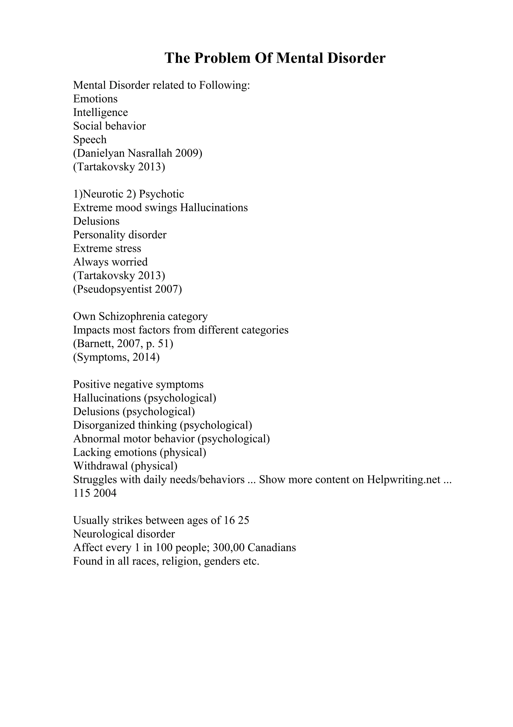 The Problem Of Mental Disorder
Mental Disorder related to Following:
Emotions
Intelligence
Social behavior
Speech
(Danielyan Nasrallah 2009)
(Tartakovsky 2013)
1)Neurotic 2) Psychotic
Extreme mood swings Hallucinations
Delusions
Personality disorder
Extreme stress
Always worried
(Tartakovsky 2013)
(Pseudopsyentist 2007)
Own Schizophrenia category
Impacts most factors from different categories
(Barnett, 2007, p. 51)
(Symptoms, 2014)
Positive negative symptoms
Hallucinations (psychological)
Delusions (psychological)
Disorganized thinking (psychological)
Abnormal motor behavior (psychological)
Lacking emotions (physical)
Withdrawal (physical)
Struggles with daily needs/behaviors ... Show more content on Helpwriting.net ...
115 2004
Usually strikes between ages of 16 25
Neurological disorder
Affect every 1 in 100 people; 300,00 Canadians
Found in all races, religion, genders etc.
 