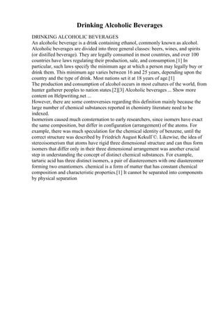Drinking Alcoholic Beverages
DRINKING ALCOHOLIC BEVERAGES
An alcoholic beverage is a drink containing ethanol, commonly known as alcohol.
Alcoholic beverages are divided into three general classes: beers, wines, and spirits
(or distilled beverage). They are legally consumed in most countries, and over 100
countries have laws regulating their production, sale, and consumption.[1] In
particular, such laws specify the minimum age at which a person may legally buy or
drink them. This minimum age varies between 16 and 25 years, depending upon the
country and the type of drink. Most nations set it at 18 years of age.[1]
The production and consumption of alcohol occurs in most cultures of the world, from
hunter gatherer peoples to nation states.[2][3] Alcoholic beverages ... Show more
content on Helpwriting.net ...
However, there are some controversies regarding this definition mainly because the
large number of chemical substances reported in chemistry literature need to be
indexed.
Isomerism caused much consternation to early researchers, since isomers have exact
the same composition, but differ in configuration (arrangement) of the atoms. For
example, there was much speculation for the chemical identity of benzene, until the
correct structure was described by Friedrich August KekulГ©. Likewise, the idea of
stereoisomerism that atoms have rigid three dimensional structure and can thus form
isomers that differ only in their three dimensional arrangement was another crucial
step in understanding the concept of distinct chemical substances. For example,
tartaric acid has three distinct isomers, a pair of diastereomers with one diastereomer
forming two enantiomers. chemical is a form of matter that has constant chemical
composition and characteristic properties.[1] It cannot be separated into components
by physical separation
 