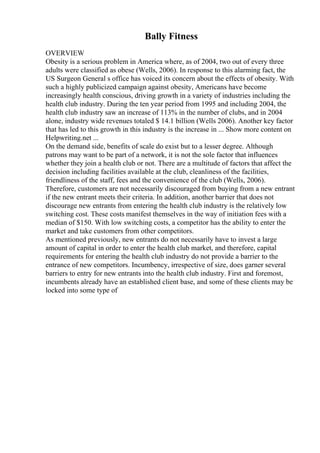 Bally Fitness
OVERVIEW
Obesity is a serious problem in America where, as of 2004, two out of every three
adults were classified as obese (Wells, 2006). In response to this alarming fact, the
US Surgeon General s office has voiced its concern about the effects of obesity. With
such a highly publicized campaign against obesity, Americans have become
increasingly health conscious, driving growth in a variety of industries including the
health club industry. During the ten year period from 1995 and including 2004, the
health club industry saw an increase of 113% in the number of clubs, and in 2004
alone, industry wide revenues totaled $ 14.1 billion (Wells 2006). Another key factor
that has led to this growth in this industry is the increase in ... Show more content on
Helpwriting.net ...
On the demand side, benefits of scale do exist but to a lesser degree. Although
patrons may want to be part of a network, it is not the sole factor that influences
whether they join a health club or not. There are a multitude of factors that affect the
decision including facilities available at the club, cleanliness of the facilities,
friendliness of the staff, fees and the convenience of the club (Wells, 2006).
Therefore, customers are not necessarily discouraged from buying from a new entrant
if the new entrant meets their criteria. In addition, another barrier that does not
discourage new entrants from entering the health club industry is the relatively low
switching cost. These costs manifest themselves in the way of initiation fees with a
median of $150. With low switching costs, a competitor has the ability to enter the
market and take customers from other competitors.
As mentioned previously, new entrants do not necessarily have to invest a large
amount of capital in order to enter the health club market, and therefore, capital
requirements for entering the health club industry do not provide a barrier to the
entrance of new competitors. Incumbency, irrespective of size, does garner several
barriers to entry for new entrants into the health club industry. First and foremost,
incumbents already have an established client base, and some of these clients may be
locked into some type of
 