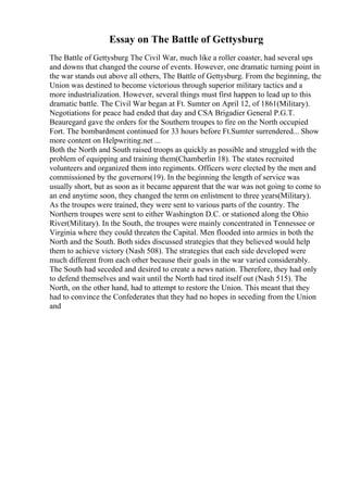 Essay on The Battle of Gettysburg
The Battle of Gettysburg The Civil War, much like a roller coaster, had several ups
and downs that changed the course of events. However, one dramatic turning point in
the war stands out above all others, The Battle of Gettysburg. From the beginning, the
Union was destined to become victorious through superior military tactics and a
more industrialization. However, several things must first happen to lead up to this
dramatic battle. The Civil War began at Ft. Sumter on April 12, of 1861(Military).
Negotiations for peace had ended that day and CSA Brigadier General P.G.T.
Beauregard gave the orders for the Southern troupes to fire on the North occupied
Fort. The bombardment continued for 33 hours before Ft.Sumter surrendered... Show
more content on Helpwriting.net ...
Both the North and South raised troops as quickly as possible and struggled with the
problem of equipping and training them(Chamberlin 18). The states recruited
volunteers and organized them into regiments. Officers were elected by the men and
commissioned by the governors(19). In the beginning the length of service was
usually short, but as soon as it became apparent that the war was not going to come to
an end anytime soon, they changed the term on enlistment to three years(Military).
As the troupes were trained, they were sent to various parts of the country. The
Northern troupes were sent to either Washington D.C. or stationed along the Ohio
River(Military). In the South, the troupes were mainly concentrated in Tennessee or
Virginia where they could threaten the Capital. Men flooded into armies in both the
North and the South. Both sides discussed strategies that they believed would help
them to achieve victory (Nash 508). The strategies that each side developed were
much different from each other because their goals in the war varied considerably.
The South had seceded and desired to create a news nation. Therefore, they had only
to defend themselves and wait until the North had tired itself out (Nash 515). The
North, on the other hand, had to attempt to restore the Union. This meant that they
had to convince the Confederates that they had no hopes in seceding from the Union
and
 