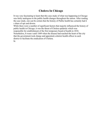 Cholera In Chicago
It was very fascinating to learn that this case study of what was happening in Chicago
was fairly analogous to the public health changes throughout the nation. After reading
the case study, one can be certain that the history of Public health has certainly had it
s share of ups and downs.
While there were a number of significant factors that majorly influenced the history of
public health in Chicago, it was the threat of Cholera epidemic which was
responsible for establishment of the first temporary board of health in 1834.
Nonetheless, It wasn t until 1849 when the disease had reached the heart of the city
that the government took charge and appointed a district health officer in each
district to facilitate the eradication of Cholera.
In
 