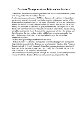 Database Management and Information Retrieval
Differentiate between database management system and information retrieval system
by focusing on their functionalities. Answer
A database management system (DBMS) is the main software tools of the database
management approach because it controls the creation, maintenance and use of the
databases of an organization and its end users. Information retrieval is a system that to
provide the relevant information based on the user needed. This process can be find
through the passwords or keywords or query from the users. Beside provide or find
the relevant information towards the query, information retrieval also make a ranking
toward the information. Every document that are provided will have the ranking and
the information that have highest ranking will be known more relevan rather than
others. Information retrieval act as intermediation between the user and the
information provided.
Database Management SystemInformation Retrieval
1.Data dictionary. The database management system has been perform management
function to the elements in the database and how to connect the other data. To access
the data basically it through it through the database management system. this is will
make easy to the user to search the data.1.To identify the information relevan to the
areas of interest of the target user`s community.
2.Backup and recovery management. Through this function, it can help to prevent the
outside threat to the database. Database management system can restore the
 