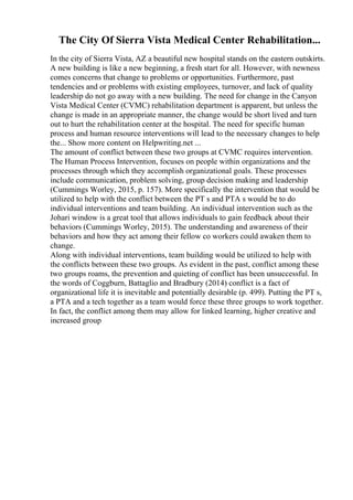 The City Of Sierra Vista Medical Center Rehabilitation...
In the city of Sierra Vista, AZ a beautiful new hospital stands on the eastern outskirts.
A new building is like a new beginning, a fresh start for all. However, with newness
comes concerns that change to problems or opportunities. Furthermore, past
tendencies and or problems with existing employees, turnover, and lack of quality
leadership do not go away with a new building. The need for change in the Canyon
Vista Medical Center (CVMC) rehabilitation department is apparent, but unless the
change is made in an appropriate manner, the change would be short lived and turn
out to hurt the rehabilitation center at the hospital. The need for specific human
process and human resource interventions will lead to the necessary changes to help
the... Show more content on Helpwriting.net ...
The amount of conflict between these two groups at CVMC requires intervention.
The Human Process Intervention, focuses on people within organizations and the
processes through which they accomplish organizational goals. These processes
include communication, problem solving, group decision making and leadership
(Cummings Worley, 2015, p. 157). More specifically the intervention that would be
utilized to help with the conflict between the PT s and PTA s would be to do
individual interventions and team building. An individual intervention such as the
Johari window is a great tool that allows individuals to gain feedback about their
behaviors (Cummings Worley, 2015). The understanding and awareness of their
behaviors and how they act among their fellow co workers could awaken them to
change.
Along with individual interventions, team building would be utilized to help with
the conflicts between these two groups. As evident in the past, conflict among these
two groups roams, the prevention and quieting of conflict has been unsuccessful. In
the words of Coggburn, Battaglio and Bradbury (2014) conflict is a fact of
organizational life it is inevitable and potentially desirable (p. 499). Putting the PT s,
a PTA and a tech together as a team would force these three groups to work together.
In fact, the conflict among them may allow for linked learning, higher creative and
increased group
 