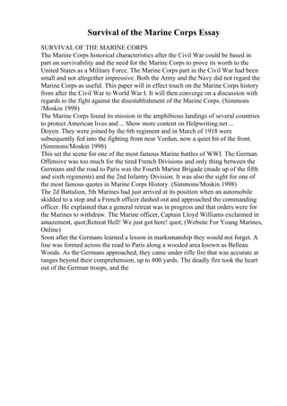 Survival of the Marine Corps Essay
SURVIVAL OF THE MARINE CORPS
The Marine Corps historical characteristics after the Civil War could be based in
part on survivability and the need for the Marine Corps to prove its worth to the
United States as a Military Force. The Marine Corps part in the Civil War had been
small and not altogether impressive. Both the Army and the Navy did not regard the
Marine Corps as useful. This paper will in effect touch on the Marine Corps history
from after the Civil War to World War I. It will then converge on a discussion with
regards to the fight against the disestablishment of the Marine Corps. (Simmons
/Moskin 1998)
The Marine Corps found its mission in the amphibious landings of several countries
to protect American lives and ... Show more content on Helpwriting.net ...
Doyen. They were joined by the 6th regiment and in March of 1918 were
subsequently fed into the fighting front near Verdun, now a quiet bit of the front.
(Simmons/Moskin 1998)
This set the scene for one of the most famous Marine battles of WWI. The German
Offensive was too much for the tired French Divisions and only thing between the
Germans and the road to Paris was the Fourth Marine Brigade (made up of the fifth
and sixth regiments) and the 2nd Infantry Division. It was also the sight for one of
the most famous quotes in Marine Corps History. (Simmons/Moskin 1998)
The 2d Battalion, 5th Marines had just arrived at its position when an automobile
skidded to a stop and a French officer dashed out and approached the commanding
officer. He explained that a general retreat was in progress and that orders were for
the Marines to withdraw. The Marine officer, Captain Lloyd Williams exclaimed in
amazement, quot;Retreat Hell! We just got here! quot; (Website For Young Marines,
Online)
Soon after the Germans learned a lesson in marksmanship they would not forget. A
line was formed across the road to Paris along a wooded area known as Belleau
Woods. As the Germans approached, they came under rifle fire that was accurate at
ranges beyond their comprehension, up to 800 yards. The deadly fire took the heart
out of the German troops, and the
 