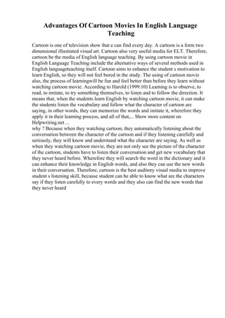 Advantages Of Cartoon Movies In English Language
Teaching
Cartoon is one of television show that e can find every day. A cartoon is a form two
dimensional illustrated visual art. Cartoon also very useful media for ELT. Therefore,
cartoon be the media of English language teaching. By using cartoon movie in
English Language Teaching include the alternative ways of several methods used in
English languageteaching itself. Cartoon aims to enhance the student s motivation to
learn English, so they will not feel bored in the study. The using of cartoon movie
also, the process of learningwill be fun and feel better than before they learn without
watching cartoon movie. According to Harold (1999:10) Learning is to observe, to
read, to imitate, to try something themselves, to listen and to follow the direction. It
means that, when the students learn English by watching cartoon movie, it can make
the students listen the vocabulary and follow what the character of cartoon are
saying, in other words, they can memorize the words and imitate it, wherefore they
apply it in their learning process, and all of that,... Show more content on
Helpwriting.net ...
why ? Because when they watching cartoon, they automatically listening about the
conversation between the character of the cartoon and if they listening carefully and
seriously, they will know and understand what the character are saying. As well as
when they watching cartoon movie, they are not only see the picture of the character
of the cartoon, students have to listen their conversation and get new vocabulary that
they never heard before. Wherefore they will search the word in the dictionary and it
can enhance their knowledge in English words, and also they can use the new words
in their conversation. Therefore, cartoon is the best auditory visual media to improve
student s listening skill, because student can be able to know what are the characters
say if they listen carefully to every words and they also can find the new words that
they never heard
 