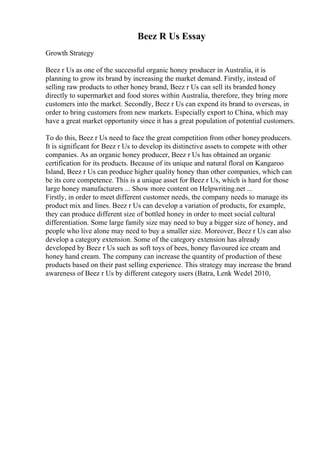 Beez R Us Essay
Growth Strategy
Beez r Us as one of the successful organic honey producer in Australia, it is
planning to grow its brand by increasing the market demand. Firstly, instead of
selling raw products to other honey brand, Beez r Us can sell its branded honey
directly to supermarket and food stores within Australia, therefore, they bring more
customers into the market. Secondly, Beez r Us can expend its brand to overseas, in
order to bring customers from new markets. Especially export to China, which may
have a great market opportunity since it has a great population of potential customers.
To do this, Beez r Us need to face the great competition from other honey producers.
It is significant for Beez r Us to develop its distinctive assets to compete with other
companies. As an organic honey producer, Beez r Us has obtained an organic
certification for its products. Because of its unique and natural floral on Kangaroo
Island, Beez r Us can produce higher quality honey than other companies, which can
be its core competence. This is a unique asset for Beez r Us, which is hard for those
large honey manufacturers ... Show more content on Helpwriting.net ...
Firstly, in order to meet different customer needs, the company needs to manage its
product mix and lines. Beez r Us can develop a variation of products, for example,
they can produce different size of bottled honey in order to meet social cultural
differentiation. Some large family size may need to buy a bigger size of honey, and
people who live alone may need to buy a smaller size. Moreover, Beez r Us can also
develop a category extension. Some of the category extension has already
developed by Beez r Us such as soft toys of bees, honey flavoured ice cream and
honey hand cream. The company can increase the quantity of production of these
products based on their past selling experience. This strategy may increase the brand
awareness of Beez r Us by different category users (Batra, Lenk Wedel 2010,
 