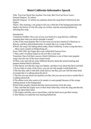 Hotel California Informative Speech
Title: You Can Check Out Anytime You Like, But You Can Never Leave
General Purpose: To inform
Specific Purpose: To inform my audience about the song Hotel California by the
Eagles.
Thesis: This morning, I am going to tell you a little bit of the background about the
Eagles, the history of why the song was written, and the reasoning behind my
choosing this song.
Introduction
I.Attention Grabber: Have any of you ever heard of a song that has a different
meaning than what you always thought it meant?
A.One of the most popular that I m sure most of you have heard of is Stairway to
Heaven, and how played backwards, it sounds like it is a song of Satan.
B.Well, the song I am talking about today, Hotel California, is also a song that has a
... Show more content on Helpwriting.net ...
From 1994 1996, the Eagles did a tour called Hell Freezes Over.
7.They sold 3.4 million tickets in all over this 2 year tour.
Transition: Out of all their success, Hotel California is one of their most popular
songs, but also one of the most controversial.
II.There were and still are many different theories about the actual meaning and
purpose behind Hotel California.
A.One theory was that the song was Satanic, and that it was about the Devil and hell.
1.If you listen to some of the lyrics, you can see why people would think this.
2.The line they stab it with their steely knives, but they just can t kill the beast kind
of sounds like it is talking about the devil.
3.The line you can check out anytime you like, but you can never leave sounds like it
is talking about hell.
4.The album cover also seems to be satanic to some people because of the creepy
looking person in the background.
B.One hotel actually claimed that they deserved money from the song.
1.They said that the Eagles were in their hotel when they wrote the song and that the
song was about their hotel.
2.The Eagles said they never stayed there, and the hotel never got their money.
C.Don Henley revealed the true meaning behind the
 
