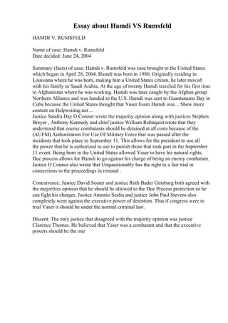 Essay about Hamdi VS Rumsfeld
HAMDI V. RUMSFELD
Name of case: Hamdi v. Rumsfeld
Date decided: June 24, 2004
Summary (facts) of case: Hamdi v. Rumsfeld was case brought to the United States
which began in April 28, 2004. Hamdi was born in 1980. Originally residing in
Louisiana where he was born, making him a United States citizen, he later moved
with his family to Saudi Arabia. At the age of twenty Hamdi traveled for his first time
to Afghanistan where he was working. Hamdi was later caught by the Afghan group
Northern Alliance and was handed to the U.S. Hamdi was sent to Guantanamo Bay in
Cuba because the United States thought that Yaser Esam Hamdi was... Show more
content on Helpwriting.net ...
Justice Sandra Day O Connor wrote the majority opinion along with justices Stephen
Breyer , Anthony Kennedy and chief justice William Rehnquistwrote that they
understood that enemy combatants should be detained at all costs because of the
(AUFM) Authorization For Use Of Military Force that was passed after the
incidents that took place in September 11. This allows for the president to use all
the power that he is authorized to use to punish those that took part in the September
11 event. Being born in the United States allowed Yaser to have his natural rights.
Due process allows for Hamdi to go against his charge of being an enemy combatant.
Justice O Connor also wrote that Unquestionably has the right to a fair trial in
connections to the proceedings in remand .
Concurrence: Justice David Souter and justice Ruth Bader Ginsburg both agreed with
the majorities opinion that he should be allowed to the Due Process protection so he
can fight his charges. Justice Antonio Scalia and justice John Paul Stevens also
completely went against the executive power of detention. That if congress were to
trial Yaser it should be under the normal criminal law.
Dissent: The only justice that disagreed with the majority opinion was justice
Clarence Thomas. He believed that Yaser was a combatant and that the executive
powers should be the one
 