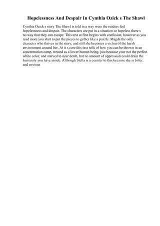 Hopelessness And Despair In Cynthia Ozick s The Shawl
Cynthia Ozick s story The Shawl is told in a way were the readers feel
hopelessness and despair. The characters are put in a situation so hopeless there s
no way that they can escape. This text at first begins with confusion, however as you
read more you start to put the pieces to gether like a puzzle. Magda the only
character who thrives in the story, and still she becomes a victim of the harsh
environment around her. At it s core this text tells of how you can be thrown in an
concentration camp, treated as a lower human being, just because your not the perfect
white color, and starved to near death, but no amount of oppression could drain the
humanity you have inside. Although Stella is a counter to this because she is bitter,
and envious
 