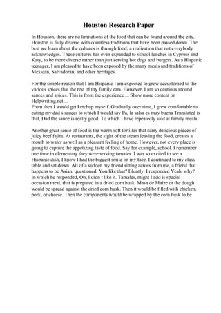 Houston Research Paper
In Houston, there are no limitations of the food that can be found around the city.
Houston is fully diverse with countless traditions that have been passed down. The
best we learn about the cultures is through food; a realization that not everybody
acknowledges. These cultures has even expanded to school lunches in Cypress and
Katy, to be more diverse rather than just serving hot dogs and burgers. As a Hispanic
teenager, I am pleased to have been exposed by the many meals and traditions of
Mexican, Salvadoran, and other heritages.
For the simple reason that I am Hispanic I am expected to grow accustomed to the
various spices that the rest of my family eats. However, I am so cautious around
sauces and spices. This is from the experience ... Show more content on
Helpwriting.net ...
From then I would get ketchup myself. Gradually over time, I grew comfortable to
eating my dad s sauces to which I would say Pa, la salsa es muy buena Translated is
that, Dad the sauce is really good. To which I have repeatedly said at family meals.
Another great sense of food is the warm soft tortillas that carry delicious pieces of
juicy beef fajita. At restaurants, the sight of the steam leaving the food, creates a
mouth to water as well as a pleasant feeling of home. However, not every place is
going to capture the appetizing taste of food. Say for example, school. I remember
one time in elementary they were serving tamales. I was so excited to see a
Hispanic dish, I know I had the biggest smile on my face. I continued to my class
table and sat down. All of a sudden my friend sitting across from me, a friend that
happens to be Asian, questioned, You like that? Bluntly, I responded Yeah, why?
In which he responded, Oh, I didn t like it. Tamales, might I add is special
occasion meal, that is prepared in a dried corn husk. Masa de Maize or the dough
would be spread against the dried corn husk. Then it would be filled with chicken,
pork, or cheese. Then the components would be wrapped by the corn husk to be
 