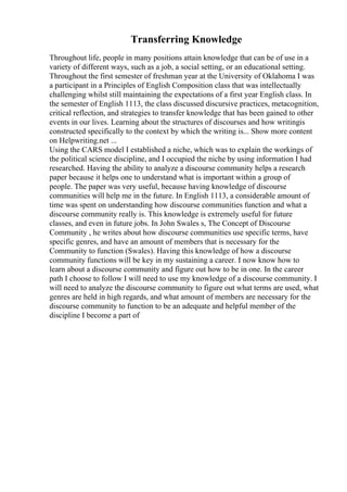 Transferring Knowledge
Throughout life, people in many positions attain knowledge that can be of use in a
variety of different ways, such as a job, a social setting, or an educational setting.
Throughout the first semester of freshman year at the University of Oklahoma I was
a participant in a Principles of English Composition class that was intellectually
challenging whilst still maintaining the expectations of a first year English class. In
the semester of English 1113, the class discussed discursive practices, metacognition,
critical reflection, and strategies to transfer knowledge that has been gained to other
events in our lives. Learning about the structures of discourses and how writingis
constructed specifically to the context by which the writing is... Show more content
on Helpwriting.net ...
Using the CARS model I established a niche, which was to explain the workings of
the political science discipline, and I occupied the niche by using information I had
researched. Having the ability to analyze a discourse community helps a research
paper because it helps one to understand what is important within a group of
people. The paper was very useful, because having knowledge of discourse
communities will help me in the future. In English 1113, a considerable amount of
time was spent on understanding how discourse communities function and what a
discourse community really is. This knowledge is extremely useful for future
classes, and even in future jobs. In John Swales s, The Concept of Discourse
Community , he writes about how discourse communities use specific terms, have
specific genres, and have an amount of members that is necessary for the
Community to function (Swales). Having this knowledge of how a discourse
community functions will be key in my sustaining a career. I now know how to
learn about a discourse community and figure out how to be in one. In the career
path I choose to follow I will need to use my knowledge of a discourse community. I
will need to analyze the discourse community to figure out what terms are used, what
genres are held in high regards, and what amount of members are necessary for the
discourse community to function to be an adequate and helpful member of the
discipline I become a part of
 