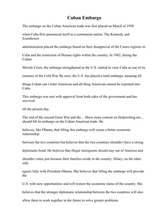 Cuban Embargo
The embargo on the Cuban American trade was first placed on March of 1958
when Cuba first announced itself as a communist nation. The Kennedy and
Eisenhower
administration placed the embargo based on their disapproval of the Castro regimes in
Cuba and the restriction of Human rights within the country. In 1962, during the
Cuban
Missile Crisis, the embargo strengthened as the U.S. started to view Cuba as one of its
enemies of the Cold War. By now, the U.S. has placed a total embargo, meaning all
things Cuban can t enter American and all thing American cannot be exported into
Cuba.
This embargo was met with approval from both sides of the government and has
survived
till the present day.
The end of the second Great War and the... Show more content on Helpwriting.net ...
should lift its embargo on the Cuban American trade. He
believes, like Obama, that lifting this embargo will create a better economic
relationship
between the two countries but believes that the two countries shouldn t have a strong
diplomatic bond. He believes that illegal immigrants should stay out of America and
shouldn t enter just because their families reside in the country. Hilary, on the other
side,
agrees fully with President Obama. She believes that lifting the embargo will provide
the
U.S. with new opportunities and will restore the economic status of the country. She
believes that the stronger diplomatic relationship between the two countries will also
allow them to work together in the future to solve greater problems.
 